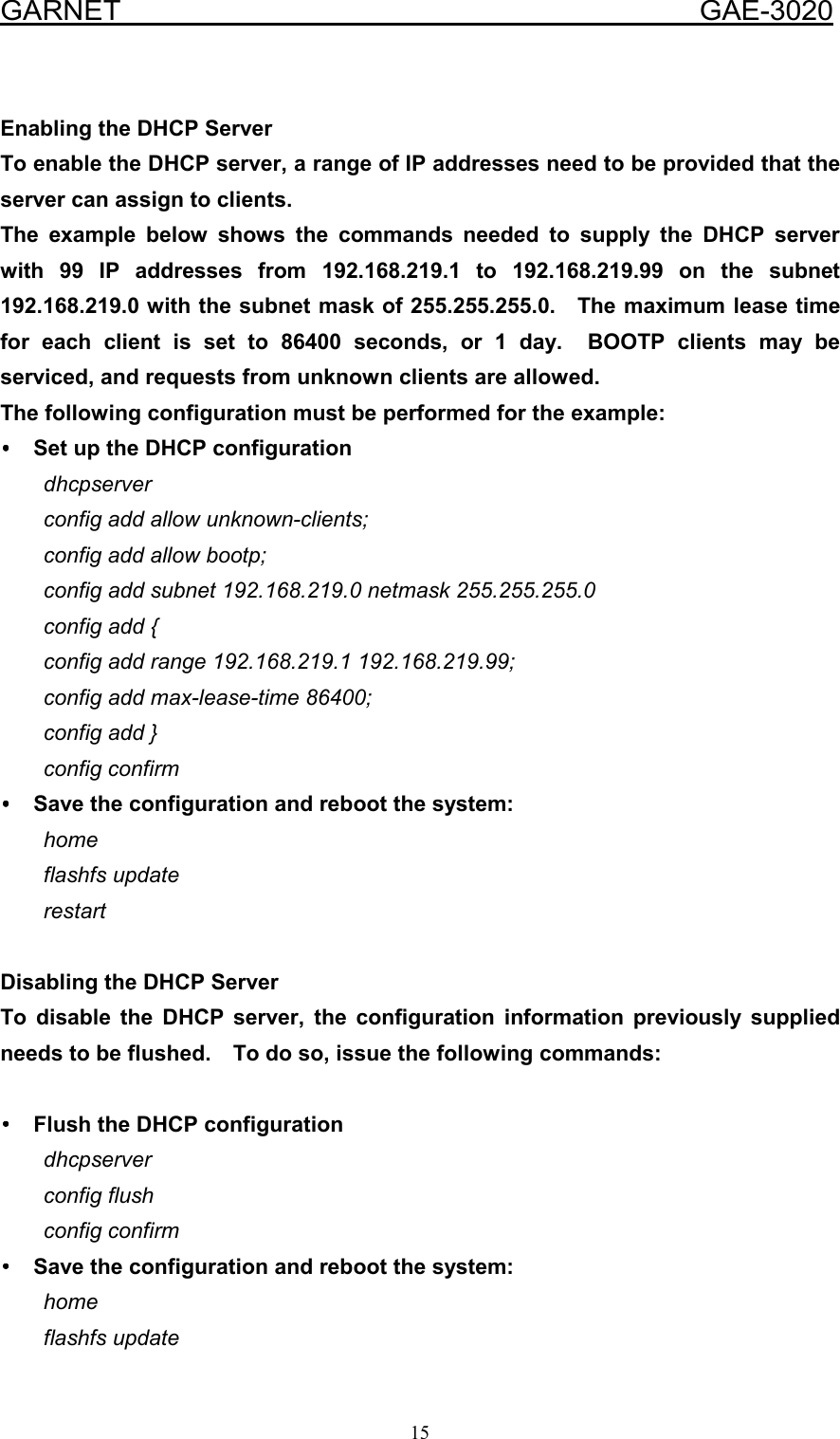  GARNET                                        GAE-3020 15  Enabling the DHCP Server To enable the DHCP server, a range of IP addresses need to be provided that the server can assign to clients. The example below shows the commands needed to supply the DHCP server with 99 IP addresses from 192.168.219.1 to 192.168.219.99 on the subnet 192.168.219.0 with the subnet mask of 255.255.255.0.    The maximum lease time for each client is set to 86400 seconds, or 1 day.  BOOTP clients may be serviced, and requests from unknown clients are allowed. The following configuration must be performed for the example: ••••  Set up the DHCP configuration dhcpserver config add allow unknown-clients; config add allow bootp; config add subnet 192.168.219.0 netmask 255.255.255.0 config add { config add range 192.168.219.1 192.168.219.99; config add max-lease-time 86400; config add } config confirm ••••  Save the configuration and reboot the system: home flashfs update restart  Disabling the DHCP Server To disable the DHCP server, the configuration information previously supplied needs to be flushed.    To do so, issue the following commands:  ••••  Flush the DHCP configuration dhcpserver config flush config confirm ••••  Save the configuration and reboot the system: home flashfs update 