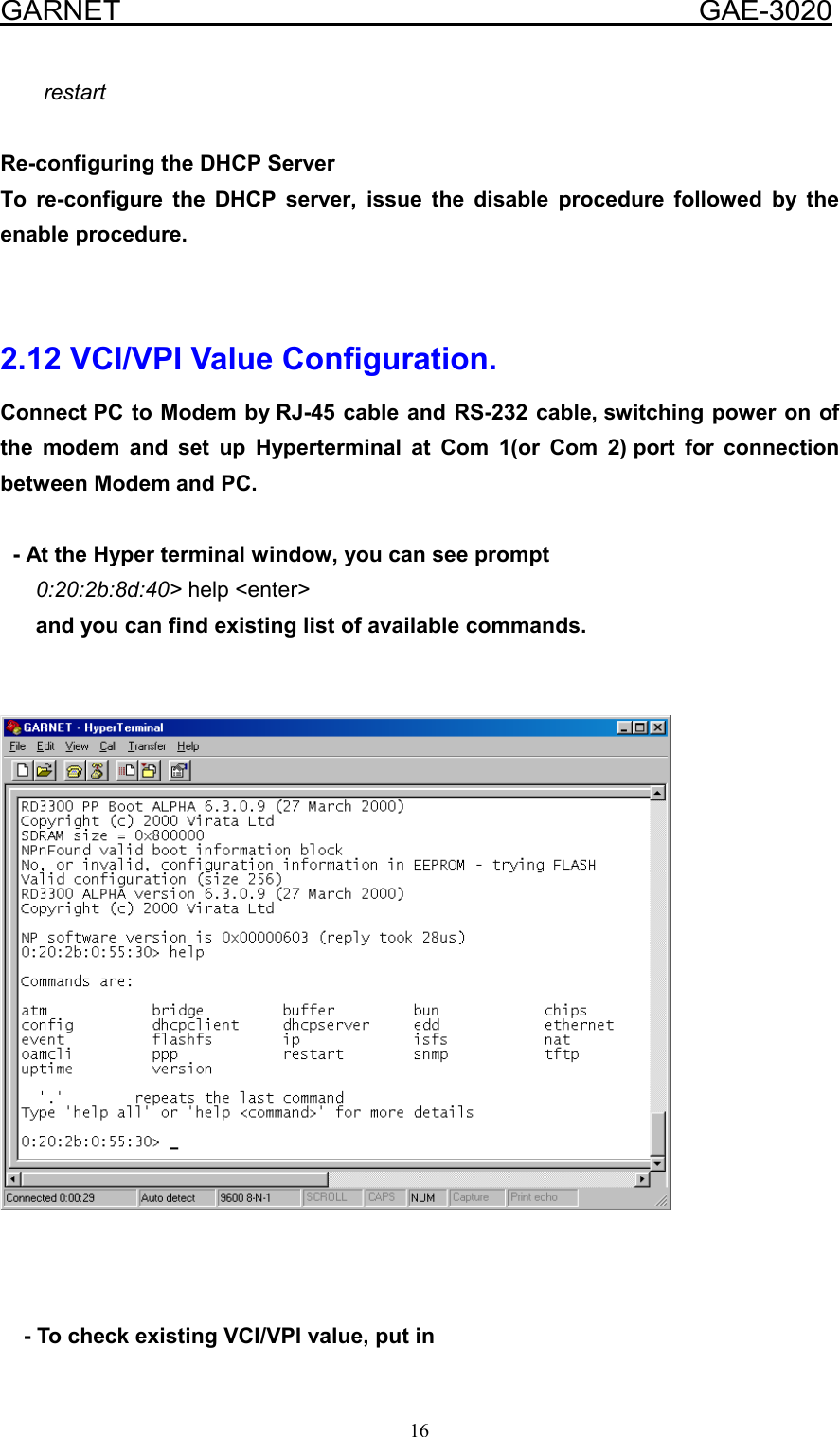  GARNET                                        GAE-3020 16 restart  Re-configuring the DHCP Server To re-configure the DHCP server, issue the disable procedure followed by the enable procedure.   2.12 VCI/VPI Value Configuration. Connect PC to Modem by RJ-45 cable and RS-232 cable, switching power on of the modem and set up Hyperterminal at Com 1(or Com 2) port for connection between Modem and PC.     - At the Hyper terminal window, you can see prompt       0:20:2b:8d:40&gt; help &lt;enter&gt;       and you can find existing list of available commands.           - To check existing VCI/VPI value, put in 