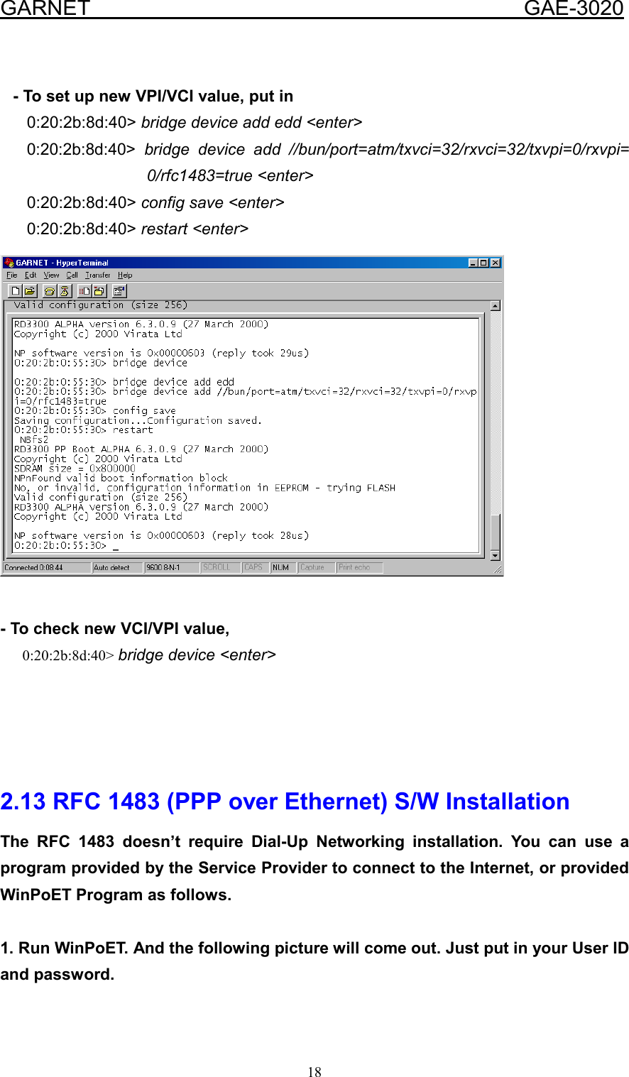  GARNET                                        GAE-3020 18     - To set up new VPI/VCI value, put in       0:20:2b:8d:40&gt; bridge device add edd &lt;enter&gt;       0:20:2b:8d:40&gt;  bridge device add //bun/port=atm/txvci=32/rxvci=32/txvpi=0/rxvpi= 0/rfc1483=true &lt;enter&gt;       0:20:2b:8d:40&gt; config save &lt;enter&gt;       0:20:2b:8d:40&gt; restart &lt;enter&gt;      - To check new VCI/VPI value,       0:20:2b:8d:40&gt; bridge device &lt;enter&gt;     2.13 RFC 1483 (PPP over Ethernet) S/W Installation The RFC 1483 doesn’t require Dial-Up Networking installation. You can use a program provided by the Service Provider to connect to the Internet, or provided WinPoET Program as follows.  1. Run WinPoET. And the following picture will come out. Just put in your User ID and password. 