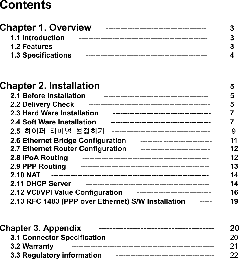 Contents    Chapter 1. Overview    ------------------------------------------  3   1.1 Introduction    ------------------------------------------------------     3   1.2 Features    -----------------------------------------------------------    3   1.3 Specifications    ---------------------------------------------------    4   Chapter 2. Installation    ----------------------------------------   5   2.1 Before Installation     --------------------------------------------     5   2.2 Delivery Check    ---------------------------------------------------    5   2.3 Hard Ware Installation        -----------------------------------------  7    2.4 Soft Ware Installation    ------------------------------------------    7    2.5 하이퍼하이퍼하이퍼하이퍼 터미널터미널터미널터미널 설정하기설정하기설정하기설정하기  -----------------------------------------      9    2.6 Ethernet Bridge Configuration    --------- --------------------    11    2.7 Ethernet Router Configuration        -----------------------------     12   2.8 IPoA Routing    -----------------------------------------------------  12    2.9 PPP Routing    ------------------------------------------------------  13    2.10 NAT   ------------------------------------------------------------------      14    2.11 DHCP Server    ----------------------------------------------------      14    2.12 VCI/VPI Value Configuration    -------------------------------   16     2.13 RFC 1483 (PPP over Ethernet) S/W Installation        -----      19     Chapter 3. Appendix    -----------------------------------------   20  3.1 Connector Specification ---------------------------------------------   20   3.2 Warranty     ------------------------------------------------------------   21   3.3 Regulatory information    -----------------------------------------  22                     