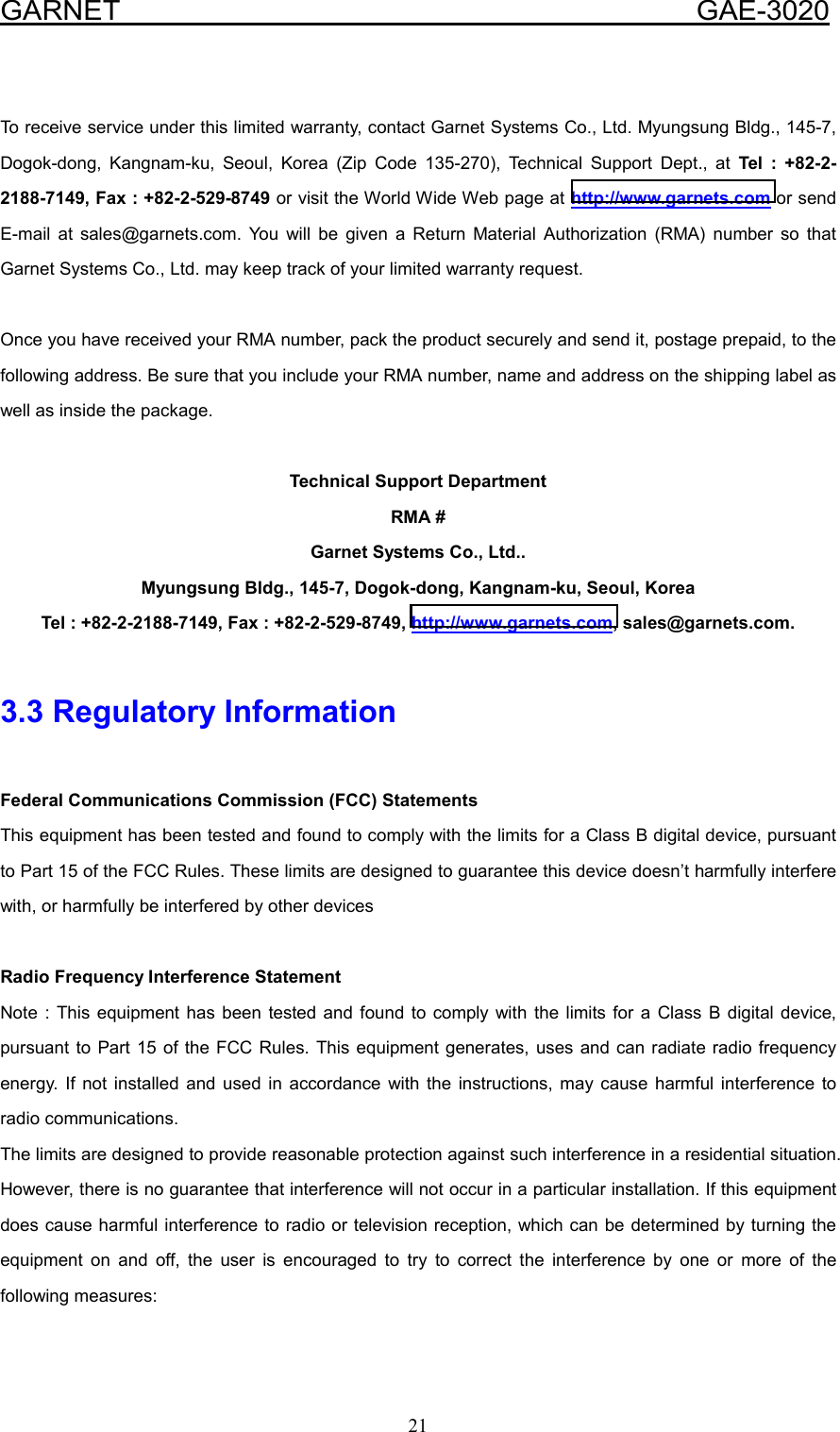  GARNET                                        GAE-3020 21  To receive service under this limited warranty, contact Garnet Systems Co., Ltd. Myungsung Bldg., 145-7, Dogok-dong, Kangnam-ku, Seoul, Korea (Zip Code 135-270), Technical Support Dept., at Tel : +82-2-2188-7149, Fax : +82-2-529-8749 or visit the World Wide Web page at http://www.garnets.com or send E-mail at sales@garnets.com. You will be given a Return Material Authorization (RMA) number so that Garnet Systems Co., Ltd. may keep track of your limited warranty request.  Once you have received your RMA number, pack the product securely and send it, postage prepaid, to the following address. Be sure that you include your RMA number, name and address on the shipping label as well as inside the package.  Technical Support Department RMA # Garnet Systems Co., Ltd.. Myungsung Bldg., 145-7, Dogok-dong, Kangnam-ku, Seoul, Korea Tel : +82-2-2188-7149, Fax : +82-2-529-8749, http://www.garnets.com, sales@garnets.com.  3.3 Regulatory Information  Federal Communications Commission (FCC) Statements This equipment has been tested and found to comply with the limits for a Class B digital device, pursuant to Part 15 of the FCC Rules. These limits are designed to guarantee this device doesn’t harmfully interfere with, or harmfully be interfered by other devices  Radio Frequency Interference Statement Note : This equipment has been tested and found to comply with the limits for a Class B digital device, pursuant to Part 15 of the FCC Rules. This equipment generates, uses and can radiate radio frequency energy. If not installed and used in accordance with the instructions, may cause harmful interference to radio communications.   The limits are designed to provide reasonable protection against such interference in a residential situation. However, there is no guarantee that interference will not occur in a particular installation. If this equipment does cause harmful interference to radio or television reception, which can be determined by turning the equipment on and off, the user is encouraged to try to correct the interference by one or more of the following measures:  