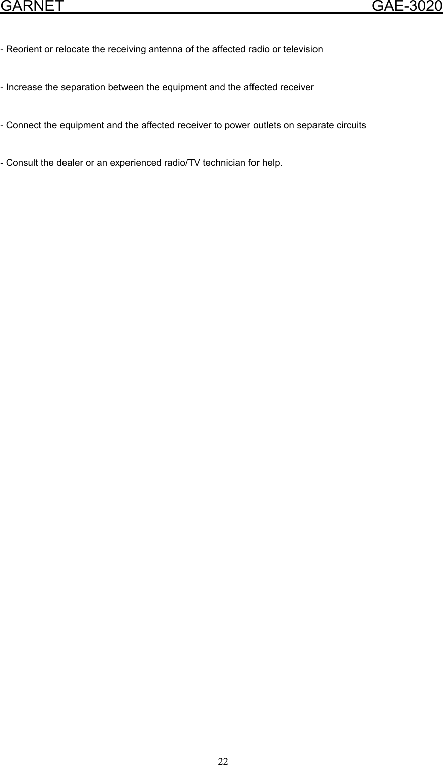  GARNET                                        GAE-3020 22 - Reorient or relocate the receiving antenna of the affected radio or television  - Increase the separation between the equipment and the affected receiver  - Connect the equipment and the affected receiver to power outlets on separate circuits   - Consult the dealer or an experienced radio/TV technician for help.   