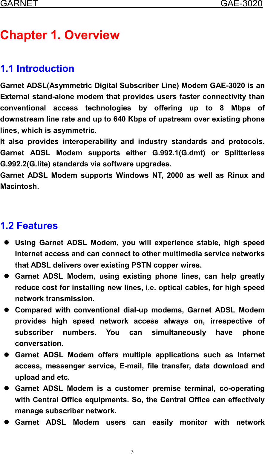  GARNET                                        GAE-3020 3 Chapter 1. Overview  1.1 Introduction Garnet ADSL(Asymmetric Digital Subscriber Line) Modem GAE-3020 is an External stand-alone modem that provides users faster connectivity than conventional access technologies by offering up to 8 Mbps of downstream line rate and up to 640 Kbps of upstream over existing phone lines, which is asymmetric.   It also provides interoperability and industry standards and protocols. Garnet ADSL Modem supports either G.992.1(G.dmt) or Splitterless G.992.2(G.lite) standards via software upgrades.   Garnet ADSL Modem supports Windows NT, 2000 as well as Rinux and Macintosh.   1.2 Features  Using Garnet ADSL Modem, you will experience stable, high speed Internet access and can connect to other multimedia service networks that ADSL delivers over existing PSTN copper wires.  Garnet ADSL Modem, using existing phone lines, can help greatly reduce cost for installing new lines, i.e. optical cables, for high speed network transmission.  Compared with conventional dial-up modems, Garnet ADSL Modem provides high speed network access always on, irrespective of subscriber numbers. You can simultaneously have phone conversation.  Garnet ADSL Modem offers multiple applications such as Internet access, messenger service, E-mail, file transfer, data download and upload and etc.  Garnet ADSL Modem is a customer premise terminal, co-operating with Central Office equipments. So, the Central Office can effectively manage subscriber network.  Garnet ADSL Modem users can easily monitor with network 