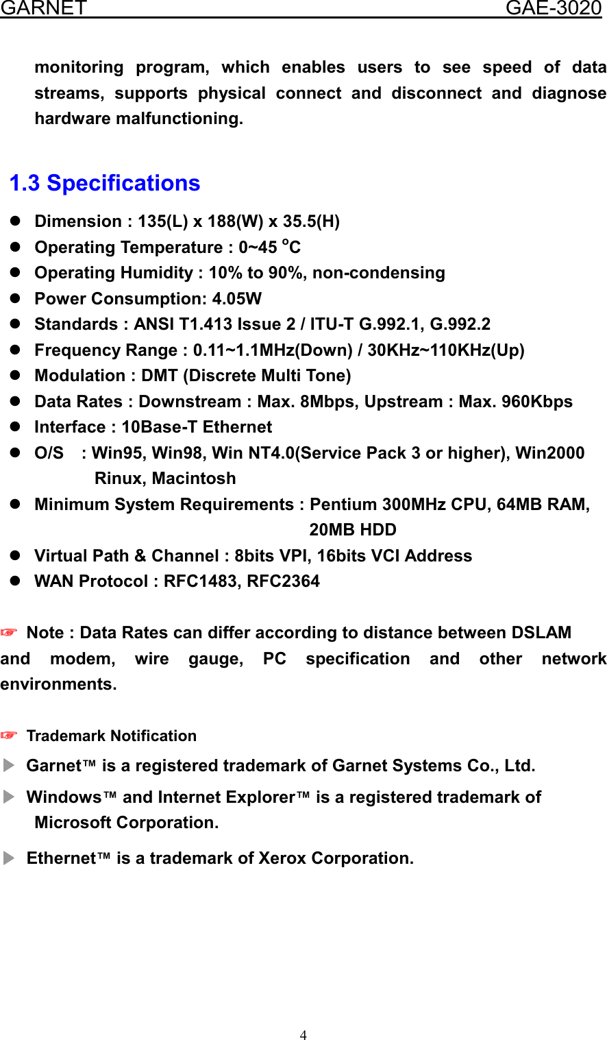  GARNET                                        GAE-3020 4 monitoring program, which enables users to see speed of data streams, supports physical connect and disconnect and diagnose hardware malfunctioning.  1.3 Specifications  Dimension : 135(L) x 188(W) x 35.5(H)   Operating Temperature : 0~45 oC   Operating Humidity : 10% to 90%, non-condensing  Power Consumption: 4.05W  Standards : ANSI T1.413 Issue 2 / ITU-T G.992.1, G.992.2  Frequency Range : 0.11~1.1MHz(Down) / 30KHz~110KHz(Up)  Modulation : DMT (Discrete Multi Tone)  Data Rates : Downstream : Max. 8Mbps, Upstream : Max. 960Kbps  Interface : 10Base-T Ethernet  O/S    : Win95, Win98, Win NT4.0(Service Pack 3 or higher), Win2000           Rinux, Macintosh  Minimum System Requirements : Pentium 300MHz CPU, 64MB RAM,          20MB HDD  Virtual Path &amp; Channel : 8bits VPI, 16bits VCI Address  WAN Protocol : RFC1483, RFC2364     ☞☞☞☞    Note : Data Rates can differ according to distance between DSLAM and modem, wire gauge, PC specification and other network environments.  ☞☞☞☞    Trademark Notification ▶▶▶▶ Garnet™ is a registered trademark of Garnet Systems Co., Ltd.   ▶▶▶▶    Windows™ and Internet Explorer™ is a registered trademark of Microsoft Corporation. ▶▶▶▶    Ethernet™ is a trademark of Xerox Corporation.    