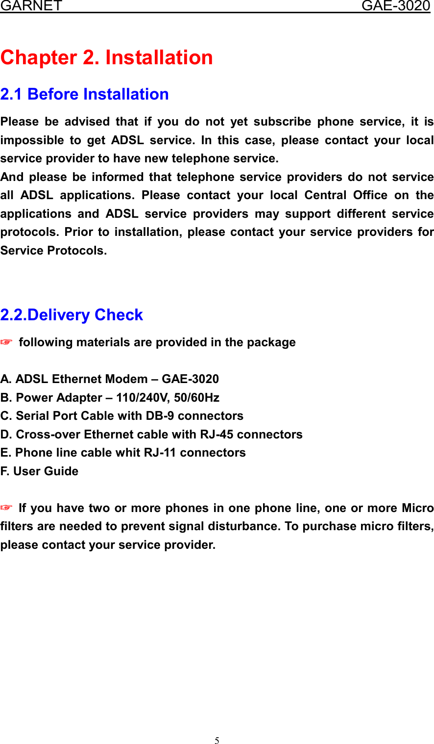  GARNET                                        GAE-3020 5 Chapter 2. Installation 2.1 Before Installation Please be advised that if you do not yet subscribe phone service, it is impossible to get ADSL service. In this case, please contact your local service provider to have new telephone service. And please be informed that telephone service providers do not service all ADSL applications. Please contact your local Central Office on the applications and ADSL service providers may support different service protocols. Prior to installation, please contact your service providers for Service Protocols.   2.2.Delivery Check ☞☞☞☞    following materials are provided in the package  A. ADSL Ethernet Modem – GAE-3020 B. Power Adapter – 110/240V, 50/60Hz C. Serial Port Cable with DB-9 connectors D. Cross-over Ethernet cable with RJ-45 connectors   E. Phone line cable whit RJ-11 connectors F. User Guide  ☞☞☞☞    If you have two or more phones in one phone line, one or more Micro filters are needed to prevent signal disturbance. To purchase micro filters, please contact your service provider.     