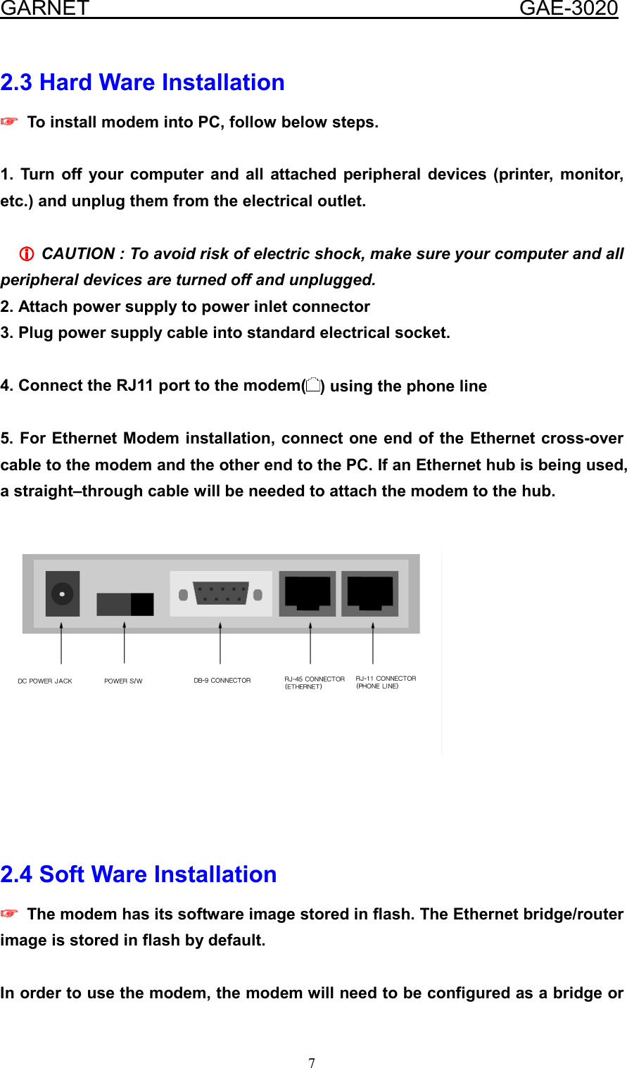  GARNET                                        GAE-3020 7 2.3 Hard Ware Installation ☞☞☞☞    To install modem into PC, follow below steps.  1. Turn off your computer and all attached peripheral devices (printer, monitor, etc.) and unplug them from the electrical outlet.  LLLL CAUTION : To avoid risk of electric shock, make sure your computer and all peripheral devices are turned off and unplugged.   2. Attach power supply to power inlet connector 3. Plug power supply cable into standard electrical socket.  4. Connect the RJ11 port to the modem( ) using the phone line    5. For Ethernet Modem installation, connect one end of the Ethernet cross-over cable to the modem and the other end to the PC. If an Ethernet hub is being used, a straight–through cable will be needed to attach the modem to the hub.        2.4 Soft Ware Installation ☞☞☞☞    The modem has its software image stored in flash. The Ethernet bridge/router image is stored in flash by default.  In order to use the modem, the modem will need to be configured as a bridge or 