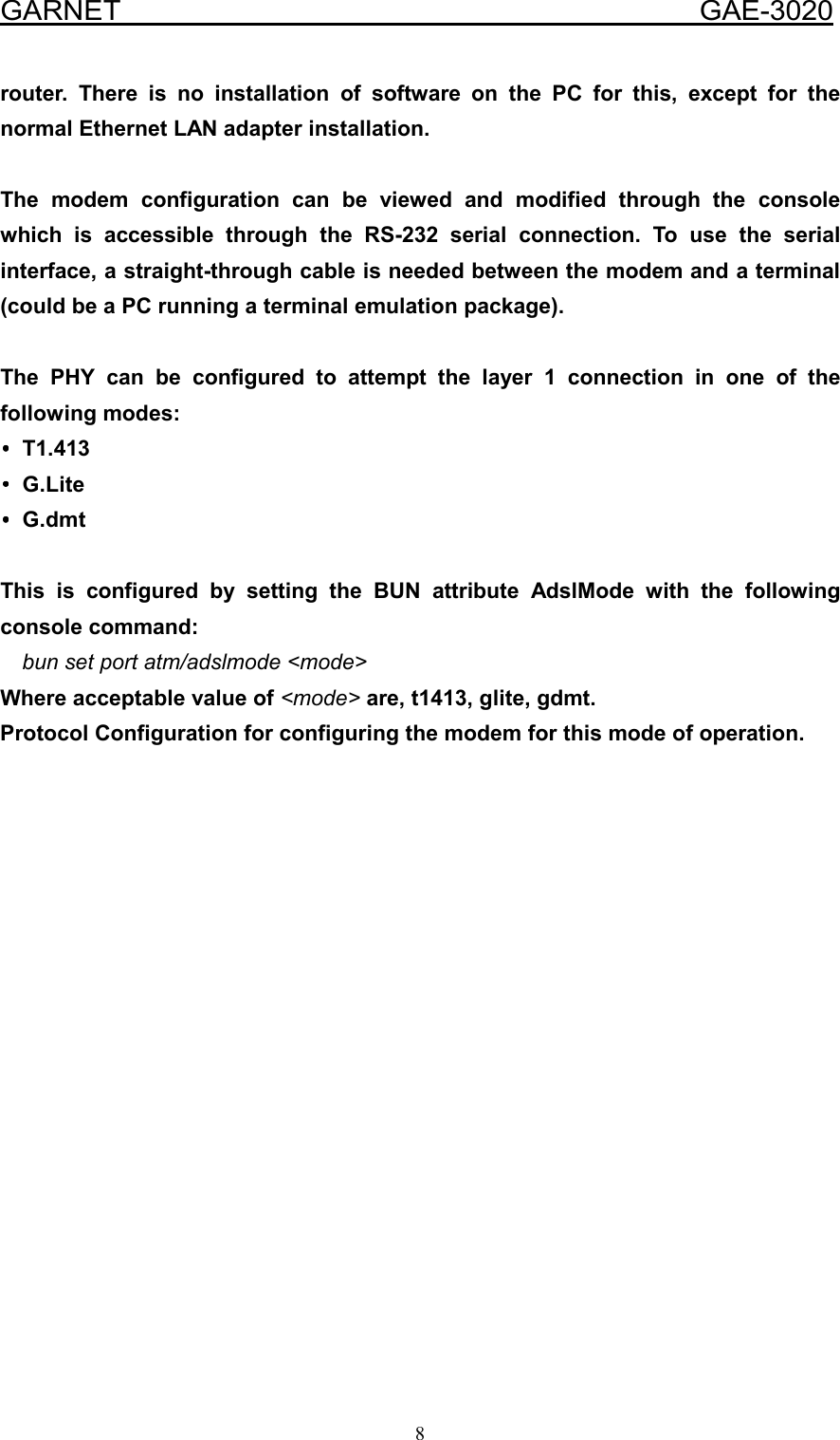  GARNET                                        GAE-3020 8 router. There is no installation of software on the PC for this, except for the normal Ethernet LAN adapter installation.    The modem configuration can be viewed and modified through the console which is accessible through the RS-232 serial connection. To use the serial interface, a straight-through cable is needed between the modem and a terminal (could be a PC running a terminal emulation package).  The PHY can be configured to attempt the layer 1 connection in one of the following modes: ••••T1.413 ••••G.Lite ••••G.dmt  This is configured by setting the BUN attribute AdslMode with the following console command: bun set port atm/adslmode &lt;mode&gt; Where acceptable value of &lt;mode&gt; are, t1413, glite, gdmt. Protocol Configuration for configuring the modem for this mode of operation.                  
