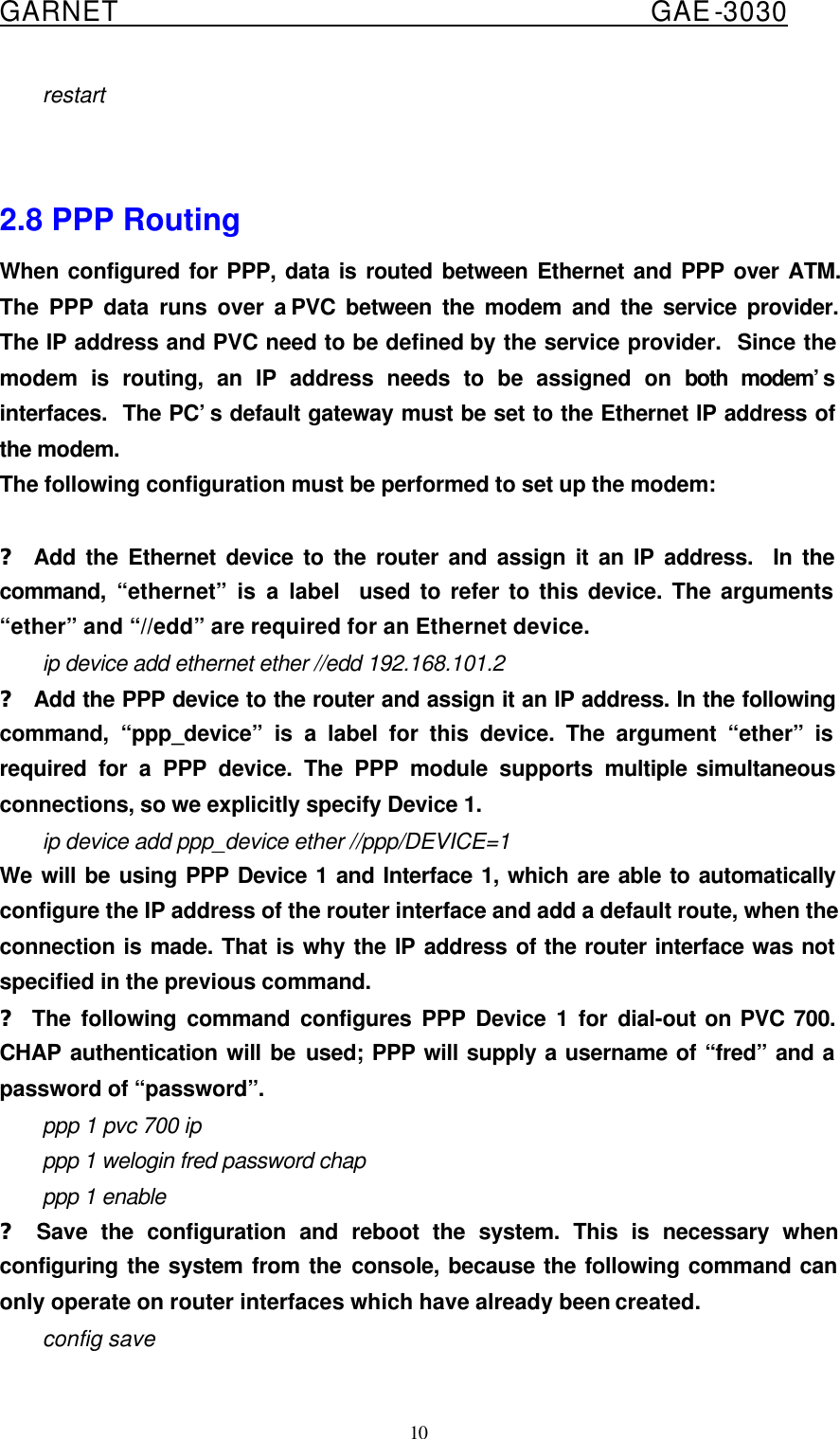  GARNET                                        GAE-3030 10 restart   2.8 PPP Routing When configured for PPP, data is routed between Ethernet and PPP over ATM.  The PPP data runs over a PVC between the modem and the service provider.  The IP address and PVC need to be defined by the service provider.  Since the modem is routing, an IP address needs to be assigned on both modem’s  interfaces.  The PC’s default gateway must be set to the Ethernet IP address of the modem. The following configuration must be performed to set up the modem:  ? Add the Ethernet device to the router and assign it an IP address.  In the command, “ethernet” is a label  used to refer to this device. The arguments “ether” and “//edd” are required for an Ethernet device. ip device add ethernet ether //edd 192.168.101.2 ? Add the PPP device to the router and assign it an IP address. In the following command, “ppp_device” is a label for this device. The argument “ether” is required for a PPP device. The PPP module supports multiple simultaneous connections, so we explicitly specify Device 1. ip device add ppp_device ether //ppp/DEVICE=1 We will be using PPP Device 1 and Interface 1, which are able to automatically configure the IP address of the router interface and add a default route, when the connection is made. That is why the IP address of the router interface was not specified in the previous command. ? The following command configures PPP Device 1 for dial-out on PVC 700. CHAP authentication will be used; PPP will supply a username of “fred” and a password of “password”. ppp 1 pvc 700 ip ppp 1 welogin fred password chap ppp 1 enable ? Save the configuration and reboot the system. This is necessary when configuring the system from the console, because the following command can only operate on router interfaces which have already been created. config save 