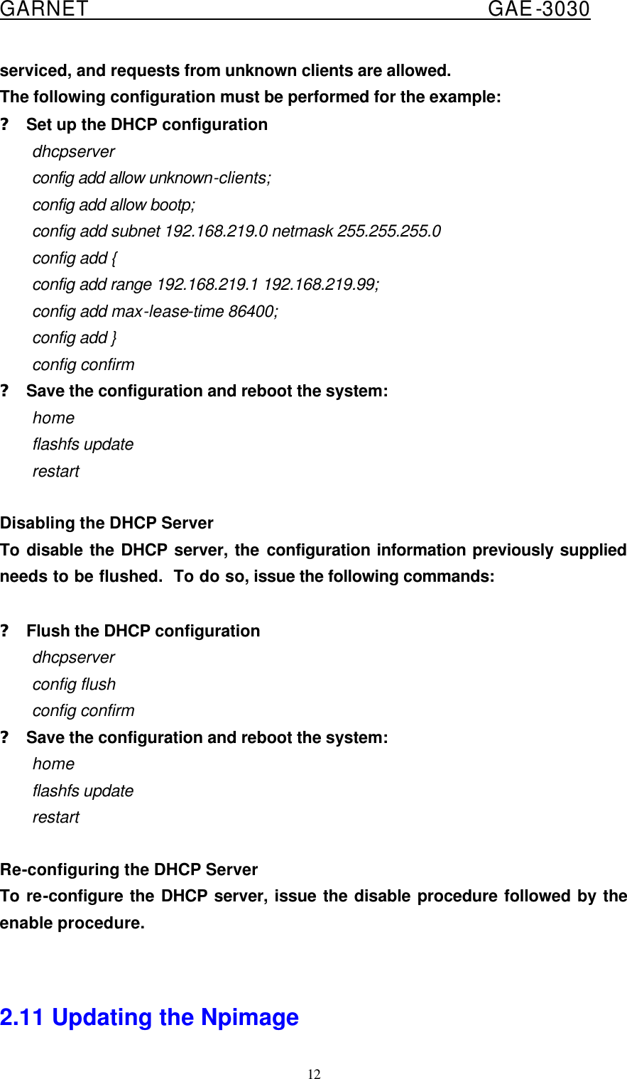  GARNET                                        GAE-3030 12 serviced, and requests from unknown clients are allowed. The following configuration must be performed for the example: ? Set up the DHCP configuration dhcpserver config add allow unknown-clients; config add allow bootp; config add subnet 192.168.219.0 netmask 255.255.255.0 config add { config add range 192.168.219.1 192.168.219.99; config add max-lease-time 86400; config add } config confirm ? Save the configuration and reboot the system: home flashfs update restart  Disabling the DHCP Server To disable the DHCP server, the configuration information previously supplied needs to be flushed.  To do so, issue the following commands:  ? Flush the DHCP configuration dhcpserver config flush config confirm ? Save the configuration and reboot the system: home flashfs update restart  Re-configuring the DHCP Server To re-configure the DHCP server, issue the disable procedure followed by the enable procedure.   2.11 Updating the Npimage 