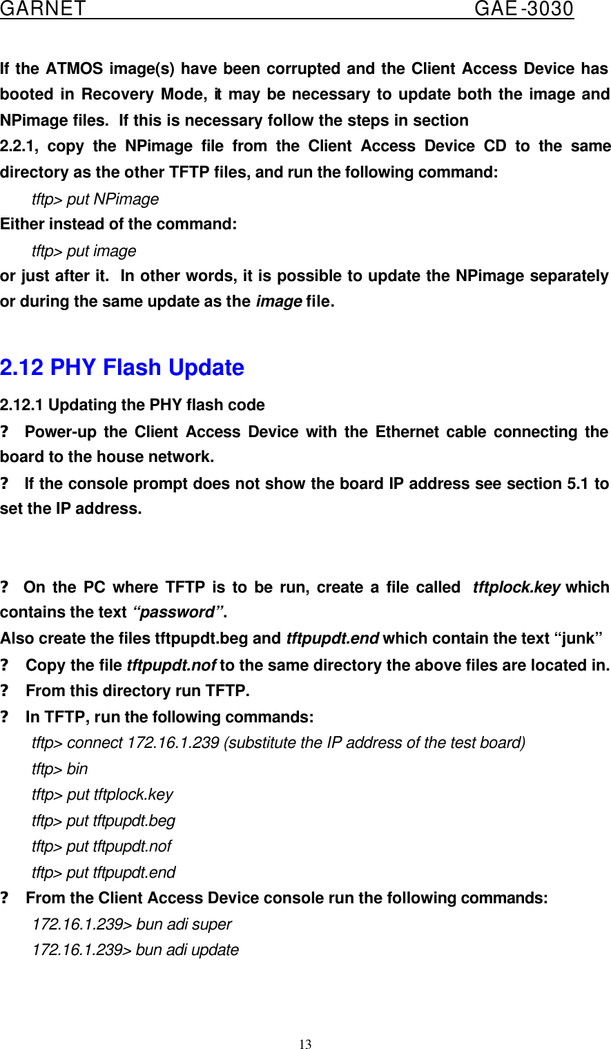  GARNET                                        GAE-3030 13 If the ATMOS image(s) have been corrupted and the Client Access Device has booted in Recovery Mode, it may be necessary to update both the image and NPimage files.  If this is necessary follow the steps in section 2.2.1, copy the NPimage file from the Client Access Device CD to the same directory as the other TFTP files, and run the following command: tftp&gt; put NPimage Either instead of the command: tftp&gt; put image or just after it.  In other words, it is possible to update the NPimage separately or during the same update as the image file.  2.12 PHY Flash Update 2.12.1 Updating the PHY flash code ? Power-up the Client Access Device with the Ethernet cable connecting the board to the house network. ? If the console prompt does not show the board IP address see section 5.1 to set the IP address.   ? On the PC where TFTP is to be run, create a file called  tftplock.key which contains the text “password”. Also create the files tftpupdt.beg and tftpupdt.end which contain the text “junk” ? Copy the file tftpupdt.nof to the same directory the above files are located in. ? From this directory run TFTP. ? In TFTP, run the following commands: tftp&gt; connect 172.16.1.239 (substitute the IP address of the test board) tftp&gt; bin tftp&gt; put tftplock.key tftp&gt; put tftpupdt.beg tftp&gt; put tftpupdt.nof tftp&gt; put tftpupdt.end ? From the Client Access Device console run the following commands: 172.16.1.239&gt; bun adi super 172.16.1.239&gt; bun adi update  
