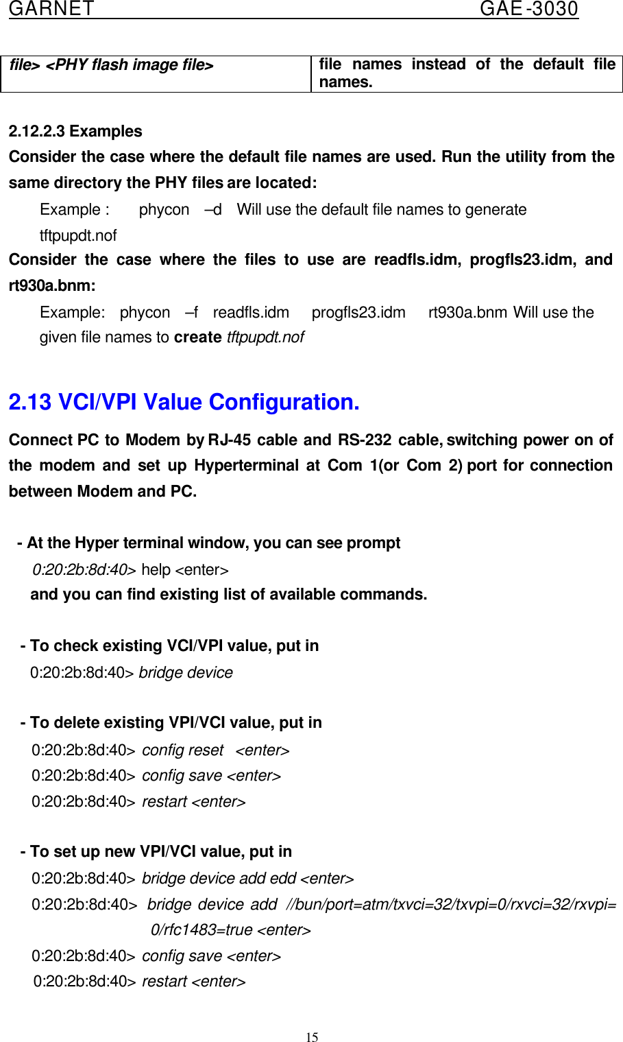  GARNET                                        GAE-3030 15 file&gt; &lt;PHY flash image file&gt; file names instead of the default file names.  2.12.2.3 Examples Consider the case where the default file names are used. Run the utility from the same directory the PHY files are located: Example :    phycon  –d  Will use the default file names to generate tftpupdt.nof Consider the case where the files to use are readfls.idm, progfls23.idm, and rt930a.bnm: Example:  phycon  –f  readfls.idm   progfls23.idm   rt930a.bnm Will use the given file names to create tftpupdt.nof  2.13 VCI/VPI Value Configuration. Connect PC to Modem by RJ-45 cable and RS-232 cable, switching power on of the modem and set up Hyperterminal at Com 1(or Com 2) port for connection between Modem and PC.     - At the Hyper terminal window, you can see prompt      0:20:2b:8d:40&gt; help &lt;enter&gt;      and you can find existing list of available commands.      - To check existing VCI/VPI value, put in      0:20:2b:8d:40&gt; bridge device       - To delete existing VPI/VCI value, put in      0:20:2b:8d:40&gt; config reset  &lt;enter&gt;      0:20:2b:8d:40&gt; config save &lt;enter&gt;      0:20:2b:8d:40&gt; restart &lt;enter&gt;      - To set up new VPI/VCI value, put in      0:20:2b:8d:40&gt; bridge device add edd &lt;enter&gt;      0:20:2b:8d:40&gt;  bridge device add  //bun/port=atm/txvci=32/txvpi=0/rxvci=32/rxvpi= 0/rfc1483=true &lt;enter&gt;      0:20:2b:8d:40&gt; config save &lt;enter&gt;      0:20:2b:8d:40&gt; restart &lt;enter&gt; 