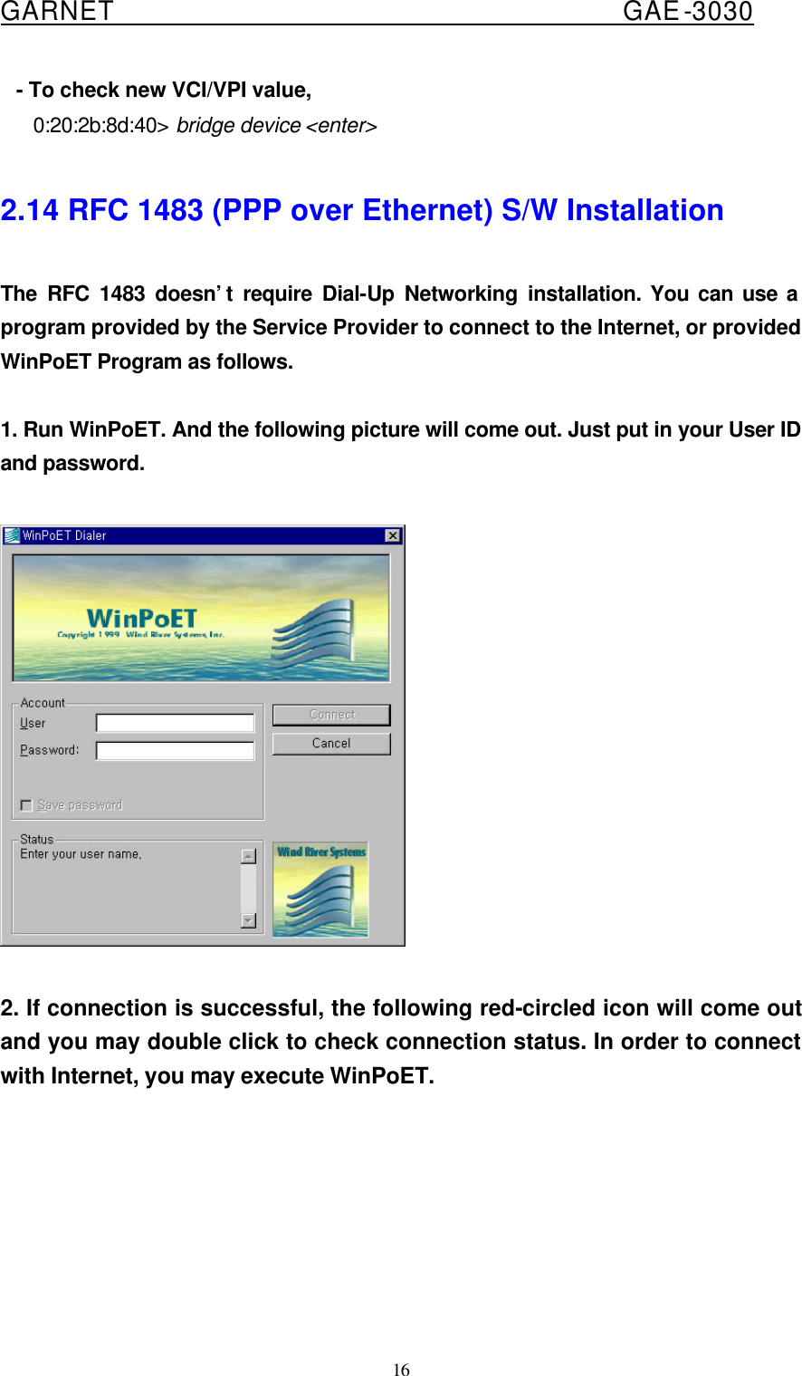  GARNET                                        GAE-3030 16    - To check new VCI/VPI value,      0:20:2b:8d:40&gt; bridge device &lt;enter&gt;  2.14 RFC 1483 (PPP over Ethernet) S/W Installation     The RFC 1483 doesn’t require Dial-Up Networking installation. You can use a program provided by the Service Provider to connect to the Internet, or provided WinPoET Program as follows.  1. Run WinPoET. And the following picture will come out. Just put in your User ID and password.    2. If connection is successful, the following red-circled icon will come out and you may double click to check connection status. In order to connect with Internet, you may execute WinPoET.  