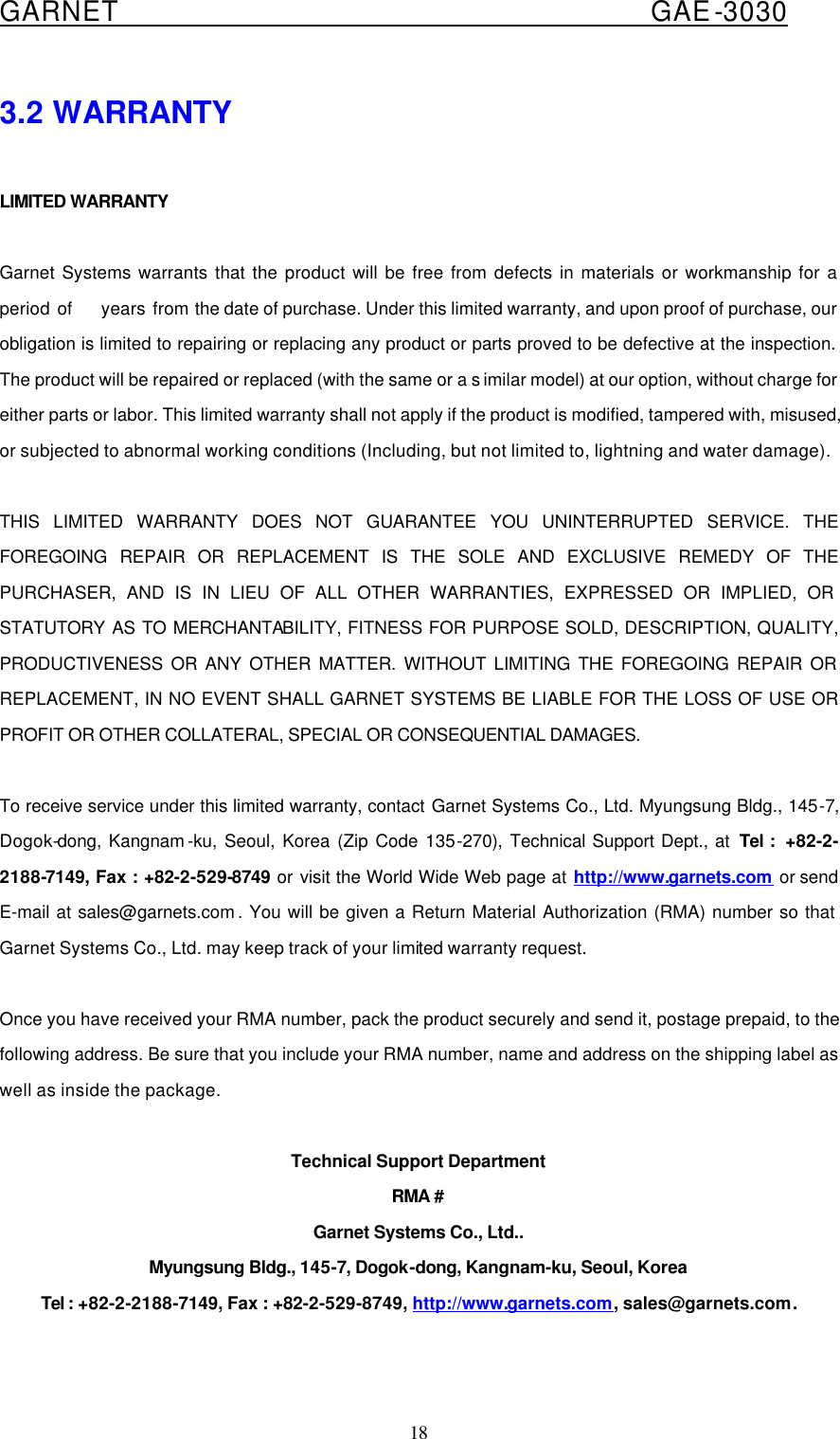  GARNET                                        GAE-3030 18 3.2 WARRANTY  LIMITED WARRANTY  Garnet Systems warrants that the product will be free from defects in materials or workmanship for a period of    years from the date of purchase. Under this limited warranty, and upon proof of purchase, our obligation is limited to repairing or replacing any product or parts proved to be defective at the inspection. The product will be repaired or replaced (with the same or a s imilar model) at our option, without charge for either parts or labor. This limited warranty shall not apply if the product is modified, tampered with, misused, or subjected to abnormal working conditions (Including, but not limited to, lightning and water damage).  THIS LIMITED WARRANTY DOES NOT GUARANTEE YOU UNINTERRUPTED SERVICE. THE FOREGOING REPAIR OR REPLACEMENT IS THE SOLE AND EXCLUSIVE REMEDY OF THE PURCHASER, AND IS IN LIEU OF ALL OTHER WARRANTIES, EXPRESSED OR IMPLIED, OR STATUTORY AS TO MERCHANTABILITY, FITNESS FOR PURPOSE SOLD, DESCRIPTION, QUALITY, PRODUCTIVENESS OR ANY OTHER MATTER. WITHOUT LIMITING THE FOREGOING REPAIR OR REPLACEMENT, IN NO EVENT SHALL GARNET SYSTEMS BE LIABLE FOR THE LOSS OF USE OR PROFIT OR OTHER COLLATERAL, SPECIAL OR CONSEQUENTIAL DAMAGES.  To receive service under this limited warranty, contact Garnet Systems Co., Ltd. Myungsung Bldg., 145-7, Dogok-dong, Kangnam -ku, Seoul, Korea (Zip Code 135-270),  Technical Support Dept., at  Tel :  +82-2-2188-7149, Fax : +82-2-529-8749 or visit the World Wide Web page at http://www.garnets.com or send E-mail at sales@garnets.com . You will be given a Return Material Authorization (RMA) number so that Garnet Systems Co., Ltd. may keep track of your limited warranty request.  Once you have received your RMA number, pack the product securely and send it, postage prepaid, to the following address. Be sure that you include your RMA number, name and address on the shipping label as well as inside the package.  Technical Support Department RMA # Garnet Systems Co., Ltd.. Myungsung Bldg., 145-7, Dogok-dong, Kangnam-ku, Seoul, Korea Tel : +82-2-2188-7149, Fax : +82-2-529-8749, http://www.garnets.com, sales@garnets.com.  