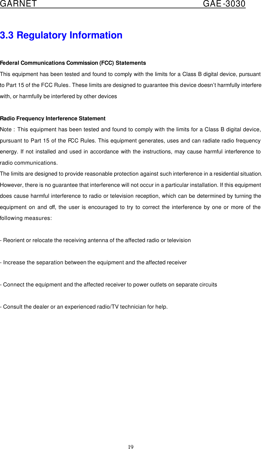 GARNET                                        GAE-3030 19 3.3 Regulatory Information  Federal Communications Commission (FCC) Statements This equipment has been tested and found to comply with the limits for a Class B digital device, pursuant to Part 15 of the FCC Rules. These limits are designed to guarantee this device doesn’t harmfully interfere with, or harmfully be interfered by other devices  Radio Frequency Interference Statement Note :  This equipment has been tested and found to comply with the limits for a Class B digital device, pursuant to Part 15 of the FCC Rules. This equipment generates, uses and can radiate radio frequency energy. If not installed and used in accordance with the instructions, may cause harmful interference to radio communications.   The limits are designed to provide reasonable protection against such interference in a residential situation. However, there is no guarantee that interference will not occur in a particular installation. If this equipment does cause harmful interference to radio or television reception, which can be determined by turning the equipment on and off, the user is encouraged to try to correct the interference by one or more of the following measures:  - Reorient or relocate the receiving antenna of the affected radio or television  - Increase the separation between the equipment and the affected receiver  - Connect the equipment and the affected receiver to power outlets on separate circuits    - Consult the dealer or an experienced radio/TV technician for help.   