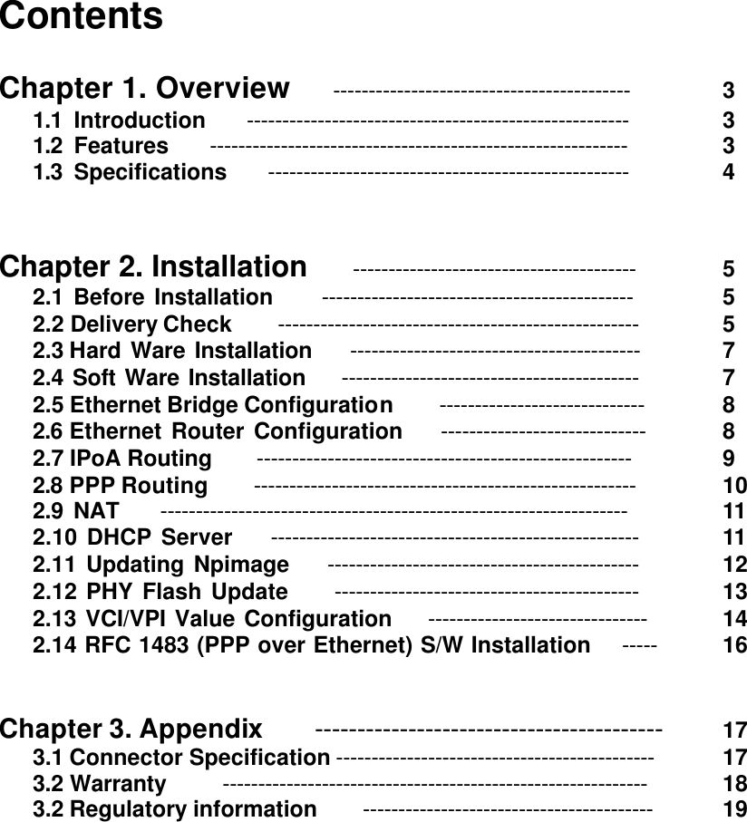 Contents    Chapter 1. Overview    ------------------------------------------  3  1.1 Introduction    ------------------------------------------------------      3  1.2 Features    -----------------------------------------------------------      3  1.3 Specifications    ---------------------------------------------------      4   Chapter 2. Installation    ----------------------------------------    5  2.1 Before Installation     --------------------------------------------      5  2.2 Delivery Check    ---------------------------------------------------      5  2.3 Hard Ware Installation    -----------------------------------------    7    2.4 Soft Ware Installation    ------------------------------------------      7    2.5 Ethernet Bridge Configuration    -----------------------------      8    2.6 Ethernet Router Configuration    -----------------------------      8  2.7 IPoA Routing     -----------------------------------------------------    9    2.8 PPP Routing    ------------------------------------------------------    10    2.9 NAT    ------------------------------------------------------------------        11     2.10 DHCP Server    ----------------------------------------------------        11     2.11 Updating Npimage    --------------------------------------------       12     2.12 PHY Flash Update     -------------------------------------------   13     2.13 VCI/VPI Value Configuration    -------------------------------      14     2.14 RFC 1483 (PPP over Ethernet) S/W Installation    -----      16     Chapter 3. Appendix    -----------------------------------------    17  3.1 Connector Specification ---------------------------------------------    17  3.2 Warranty      ------------------------------------------------------------    18  3.2 Regulatory information    -----------------------------------------    19                     