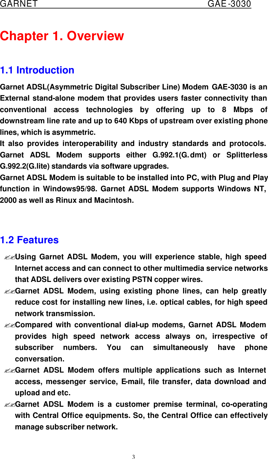  GARNET                                        GAE-3030 3 Chapter 1. Overview  1.1 Introduction Garnet ADSL(Asymmetric Digital Subscriber Line) Modem GAE-3030 is an External stand-alone modem that provides users faster connectivity than conventional access technologies by offering up to 8 Mbps of downstream line rate and up to 640 Kbps of upstream over existing phone lines, which is asymmetric.   It also provides interoperability and industry standards and protocols. Garnet ADSL Modem supports either G.992.1(G.dmt) or Splitterless G.992.2(G.lite) standards via software upgrades.   Garnet ADSL Modem is suitable to be installed into PC, with Plug and Play function in Windows95/98. Garnet ADSL Modem supports Windows NT, 2000 as well as Rinux and Macintosh.   1.2 Features ??Using Garnet ADSL Modem, you will experience stable, high speed Internet access and can connect to other multimedia service networks that ADSL delivers over existing PSTN copper wires. ??Garnet ADSL Modem, using existing phone lines, can help greatly reduce cost for installing new lines, i.e. optical cables, for high speed network transmission. ??Compared with conventional dial-up modems, Garnet ADSL Modem provides high speed network access always on, irrespective of subscriber numbers. You can simultaneously have phone conversation. ??Garnet ADSL Modem offers multiple applications such as Internet access, messenger service, E-mail, file transfer, data download and upload and etc. ??Garnet ADSL Modem is a customer premise terminal, co-operating with Central Office equipments. So, the Central Office can effectively manage subscriber network. 