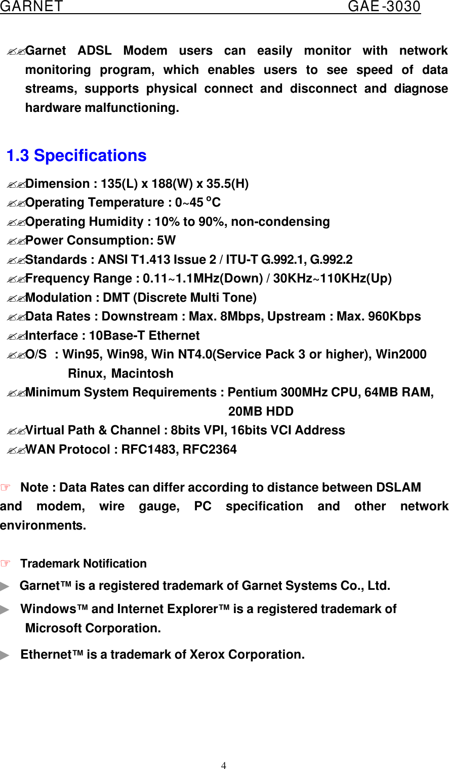  GARNET                                        GAE-3030 4 ??Garnet ADSL Modem users can easily monitor with network monitoring program, which enables users to see speed of data streams, supports physical connect and disconnect and diagnose hardware malfunctioning.  1.3 Specifications ??Dimension : 135(L) x 188(W) x 35.5(H)  ??Operating Temperature : 0~45 oC   ??Operating Humidity : 10% to 90%, non-condensing ??Power Consumption: 5W ??Standards : ANSI T1.413 Issue 2 / ITU-T G.992.1, G.992.2 ??Frequency Range : 0.11~1.1MHz(Down) / 30KHz~110KHz(Up) ??Modulation : DMT (Discrete Multi Tone) ??Data Rates : Downstream : Max. 8Mbps, Upstream : Max. 960Kbps ??Interface : 10Base-T Ethernet ??O/S  : Win95, Win98, Win NT4.0(Service Pack 3 or higher), Win2000           Rinux, Macintosh ??Minimum System Requirements : Pentium 300MHz CPU, 64MB RAM,          20MB HDD ??Virtual Path &amp; Channel : 8bits VPI, 16bits VCI Address ??WAN Protocol : RFC1483, RFC2364  ☞ Note : Data Rates can differ according to distance between DSLAM and modem, wire gauge, PC specification and other network environments.  ☞ Trademark Notification ▶ Garnet™ is a registered trademark of Garnet Systems Co., Ltd.   ▶ Windows™ and Internet Explorer™ is a registered trademark of Microsoft Corporation. ▶ Ethernet™ is a trademark of Xerox Corporation.    