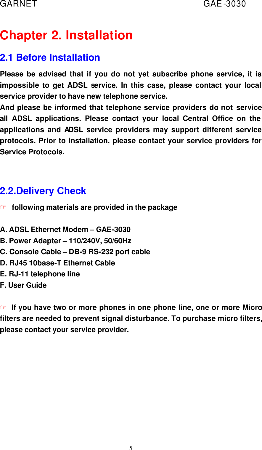  GARNET                                        GAE-3030 5 Chapter 2. Installation 2.1 Before Installation Please be advised that if you do not yet subscribe phone service, it is impossible to get ADSL service. In this case, please contact your local service provider to have new telephone service. And please be informed that telephone service providers do not service all  ADSL applications. Please contact your local Central Office on the applications and ADSL service providers may support different service protocols. Prior to installation, please contact your service providers for Service Protocols.   2.2.Delivery Check ☞ following materials are provided in the package  A. ADSL Ethernet Modem – GAE-3030 B. Power Adapter – 110/240V, 50/60Hz C. Console Cable – DB-9 RS-232 port cable D. RJ45 10base-T Ethernet Cable E. RJ-11 telephone line F. User Guide  ☞ If you have two or more phones in one phone line, one or more Micro filters are needed to prevent signal disturbance. To purchase micro filters, please contact your service provider.     