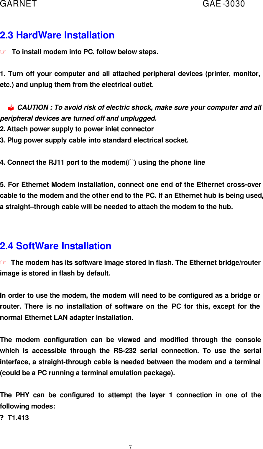  GARNET                                        GAE-3030 7 2.3 HardWare Installation ☞ To install modem into PC, follow below steps.  1. Turn off your computer and all attached peripheral devices (printer, monitor, etc.) and unplug them from the electrical outlet.  ? CAUTION : To avoid risk of electric shock, make sure your computer and all peripheral devices are turned off and unplugged.   2. Attach power supply to power inlet connector 3. Plug power supply cable into standard electrical socket.  4. Connect the RJ11 port to the modem( ) using the phone line   5. For Ethernet Modem installation, connect one end of the Ethernet cross-over cable to the modem and the other end to the PC. If an Ethernet hub is being used, a straight–through cable will be needed to attach the modem to the hub.     2.4 SoftWare Installation ☞ The modem has its software image stored in flash. The Ethernet bridge/router image is stored in flash by default.  In order to use the modem, the modem will need to be configured as a bridge or router. There is no installation of software on the PC for this, except for the normal Ethernet LAN adapter installation.    The modem configuration can be viewed and modified through the console which is accessible through the RS-232 serial connection. To use the serial interface, a straight-through cable is needed between the modem and a terminal (could be a PC running a terminal emulation package).  The PHY can be configured to attempt the layer 1 connection in one of the following modes: ?T1.413 