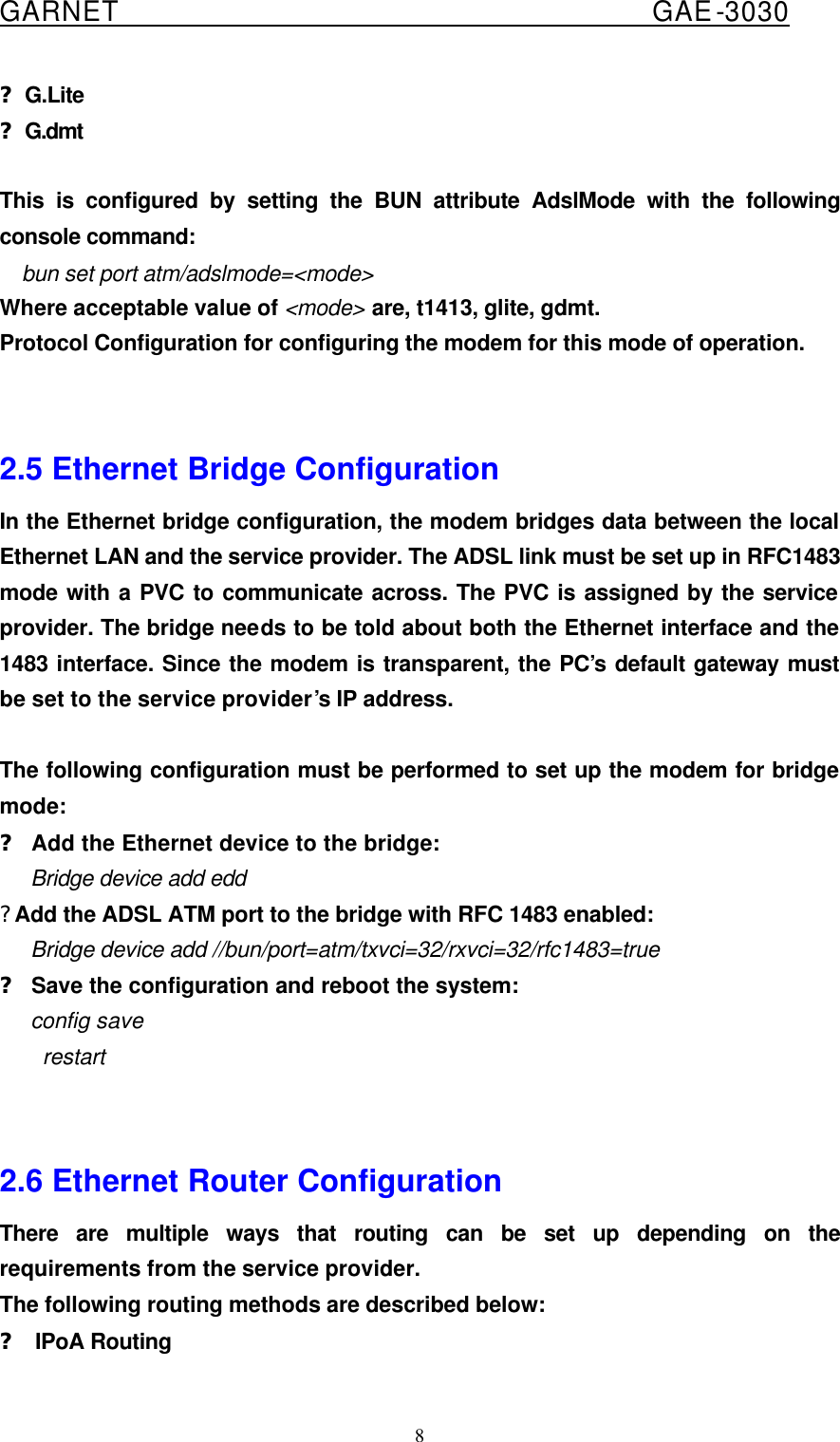  GARNET                                        GAE-3030 8 ?G.Lite ?G.dmt  This is configured by setting the BUN attribute AdslMode with the following console command: bun set port atm/adslmode=&lt;mode&gt; Where acceptable value of &lt;mode&gt; are, t1413, glite, gdmt. Protocol Configuration for configuring the modem for this mode of operation.      2.5 Ethernet Bridge Configuration In the Ethernet bridge configuration, the modem bridges data between the local Ethernet LAN and the service provider. The ADSL link must be set up in RFC1483 mode with a PVC to communicate across. The PVC is assigned by the service provider. The bridge needs to be told about both the Ethernet interface and the 1483 interface. Since the modem is transparent, the PC’s default gateway must be set to the service provider’s IP address.  The following configuration must be performed to set up the modem for bridge mode: ? Add the Ethernet device to the bridge:    Bridge device add edd ? Add the ADSL ATM port to the bridge with RFC 1483 enabled:    Bridge device add //bun/port=atm/txvci=32/rxvci=32/rfc1483=true ? Save the configuration and reboot the system:    config save restart   2.6 Ethernet Router Configuration There are multiple ways that routing can be set up depending on the requirements from the service provider. The following routing methods are described below:   ? IPoA Routing 