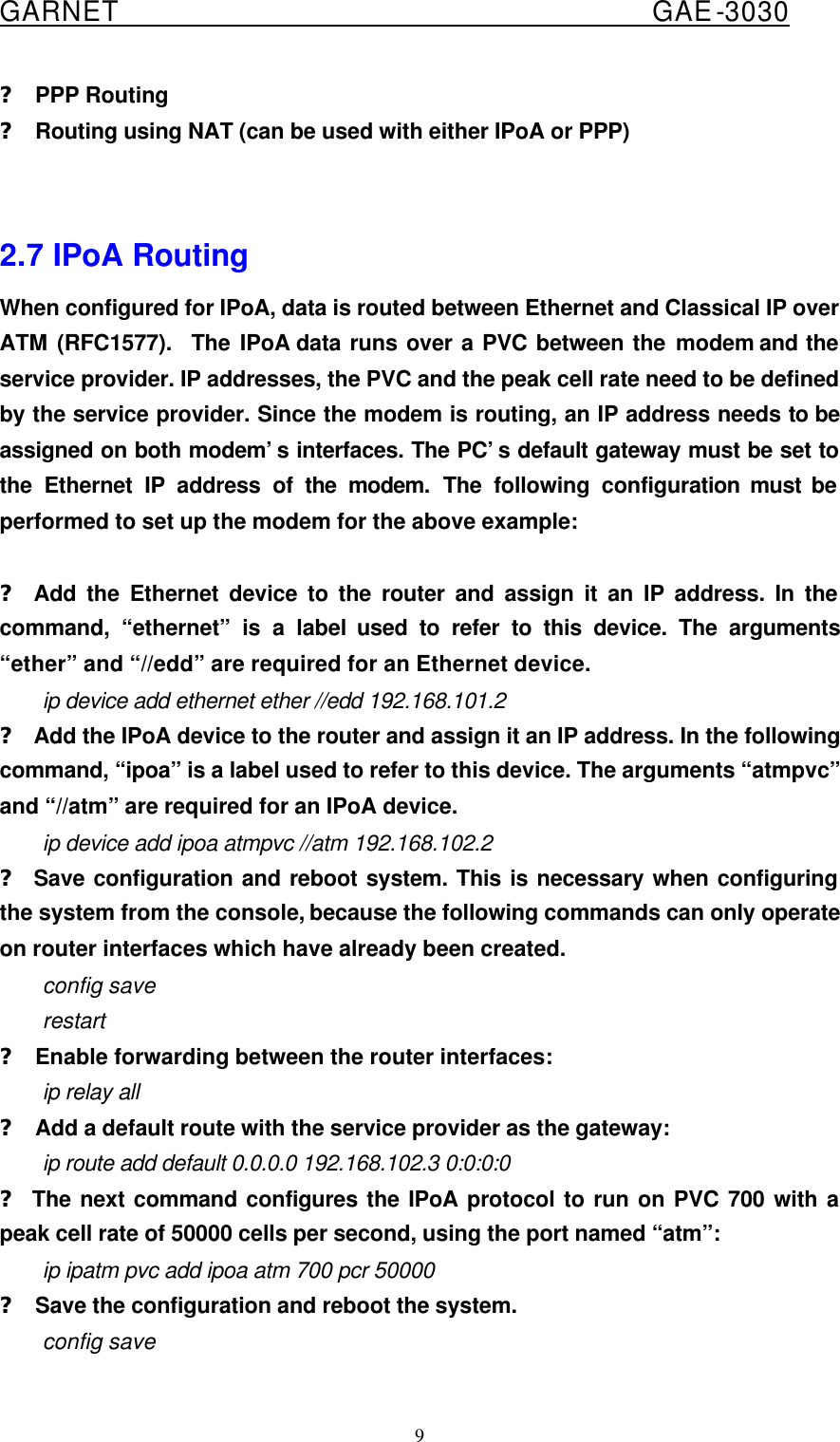  GARNET                                        GAE-3030 9 ? PPP Routing ? Routing using NAT (can be used with either IPoA or PPP)   2.7 IPoA Routing When configured for IPoA, data is routed between Ethernet and Classical IP over ATM (RFC1577).  The IPoA data runs over a PVC between the modem and the service provider. IP addresses, the PVC and the peak cell rate need to be defined by the service provider. Since the modem is routing, an IP address needs to be assigned on both modem’s interfaces. The PC’s default gateway must be set to the Ethernet IP address of the modem. The following configuration must be performed to set up the modem for the above example:  ? Add the Ethernet device to the router and assign it an IP address. In the command, “ethernet” is a label used to refer to this device. The arguments “ether” and “//edd” are required for an Ethernet device. ip device add ethernet ether //edd 192.168.101.2 ? Add the IPoA device to the router and assign it an IP address. In the following command, “ipoa” is a label used to refer to this device. The arguments “atmpvc” and “//atm” are required for an IPoA device. ip device add ipoa atmpvc //atm 192.168.102.2 ? Save configuration and reboot system. This is necessary when configuring the system from the console, because the following commands can only operate on router interfaces which have already been created. config save restart ? Enable forwarding between the router interfaces: ip relay all ? Add a default route with the service provider as the gateway: ip route add default 0.0.0.0 192.168.102.3 0:0:0:0 ? The next command configures the IPoA protocol to run on PVC 700 with a peak cell rate of 50000 cells per second, using the port named “atm”: ip ipatm pvc add ipoa atm 700 pcr 50000 ? Save the configuration and reboot the system. config save 