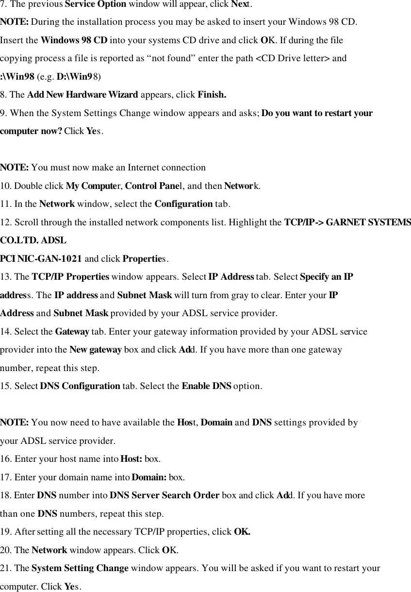 7. The previous Service Option window will appear, click Next. NOTE: During the installation process you may be asked to insert your Windows 98 CD. Insert the Windows 98 CD into your systems CD drive and click OK. If during the file copying process a file is reported as “not found” enter the path &lt;CD Drive letter&gt; and :\Win98 (e.g. D:\Win98) 8. The Add New Hardware Wizard appears, click Finish. 9. When the System Settings Change window appears and asks; Do you want to restart your computer now? Click Yes.  NOTE: You must now make an Internet connection 10. Double click My Computer, Control Panel, and then Network. 11. In the Network window, select the Configuration tab. 12. Scroll through the installed network components list. Highlight the TCP/IP-&gt; GARNET SYSTEMS CO.LTD. ADSL PCI NIC-GAN-1021 and click Properties. 13. The TCP/IP Properties window appears. Select IP Address tab. Select Specify an IP address. The IP address and Subnet Mask will turn from gray to clear. Enter your IP Address and Subnet Mask provided by your ADSL service provider. 14. Select the Gateway tab. Enter your gateway information provided by your ADSL service provider into the New gateway box and click Add. If you have more than one gateway number, repeat this step. 15. Select DNS Configuration tab. Select the Enable DNS option.  NOTE: You now need to have available the Host, Domain and DNS settings provided by your ADSL service provider. 16. Enter your host name into Host: box. 17. Enter your domain name into Domain: box. 18. Enter DNS number into DNS Server Search Order box and click Add. If you have more than one DNS numbers, repeat this step. 19. After setting all the necessary TCP/IP properties, click OK. 20. The Network window appears. Click OK. 21. The System Setting Change window appears. You will be asked if you want to restart your computer. Click Yes.    