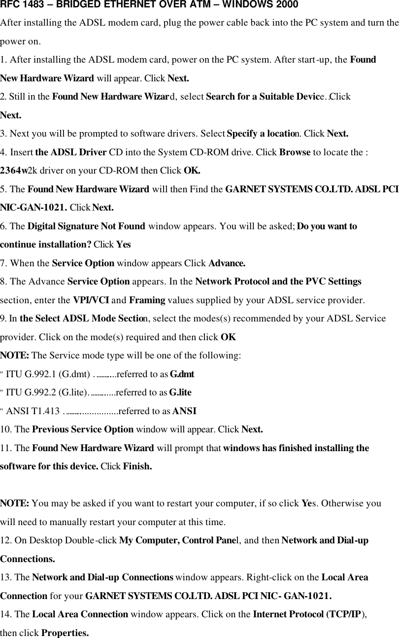 RFC 1483 – BRIDGED ETHERNET OVER ATM – WINDOWS 2000 After installing the ADSL modem card, plug the power cable back into the PC system and turn the power on. 1. After installing the ADSL modem card, power on the PC system. After start-up, the Found New Hardware Wizard will appear. Click Next. 2. Still in the Found New Hardware Wizard, select Search for a Suitable Device…Click Next. 3. Next you will be prompted to software drivers. Select Specify a location. Click Next. 4. Insert the ADSL Driver CD into the System CD-ROM drive. Click Browse to locate the : 2364w2k driver on your CD-ROM then Click OK. 5. The Found New Hardware Wizard will then Find the GARNET SYSTEMS CO.LTD. ADSL PCI NIC-GAN-1021. Click Next. 6. The Digital Signature Not Found window appears. You will be asked; Do you want to continue installation? Click Yes 7. When the Service Option window appears Click Advance. 8. The Advance Service Option appears. In the Network Protocol and the PVC Settings section, enter the VPI/VCI and Framing values supplied by your ADSL service provider. 9. In the Select ADSL Mode Section, select the modes(s) recommended by your ADSL Service provider. Click on the mode(s) required and then click OK NOTE: The Service mode type will be one of the following: &quot; ITU G.992.1 (G.dmt) ………....referred to as G.dmt &quot; ITU G.992.2 (G.lite)………......referred to as G.lite &quot; ANSI T1.413 ……….................referred to as ANSI 10. The Previous Service Option window will appear. Click Next. 11. The Found New Hardware Wizard will prompt that windows has finished installing the software for this device. Click Finish.  NOTE: You may be asked if you want to restart your computer, if so click Yes. Otherwise you will need to manually restart your computer at this time. 12. On Desktop Double-click My Computer, Control Panel, and then Network and Dial-up Connections. 13. The Network and Dial-up Connections window appears. Right-click on the Local Area Connection for your GARNET SYSTEMS CO.LTD. ADSL PCI NIC- GAN-1021. 14. The Local Area Connection window appears. Click on the Internet Protocol (TCP/IP), then click Properties.  