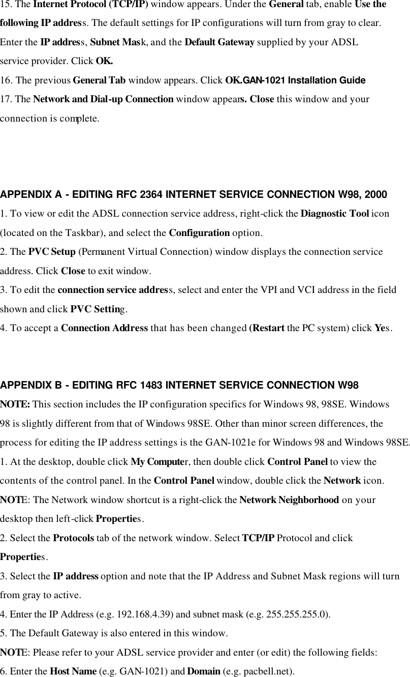 15. The Internet Protocol (TCP/IP) window appears. Under the General tab, enable Use the following IP address. The default settings for IP configurations will turn from gray to clear. Enter the IP address, Subnet Mask, and the Default Gateway supplied by your ADSL service provider. Click OK. 16. The previous General Tab window appears. Click OK.GAN-1021 Installation Guide 17. The Network and Dial-up Connection window appears. Close this window and your connection is complete.    APPENDIX A - EDITING RFC 2364 INTERNET SERVICE CONNECTION W98, 2000 1. To view or edit the ADSL connection service address, right-click the Diagnostic Tool icon (located on the Taskbar), and select the Configuration option. 2. The PVC Setup (Permanent Virtual Connection) window displays the connection service address. Click Close to exit window. 3. To edit the connection service address, select and enter the VPI and VCI address in the field shown and click PVC Setting. 4. To accept a Connection Address that has been changed (Restart the PC system) click Yes.   APPENDIX B - EDITING RFC 1483 INTERNET SERVICE CONNECTION W98 NOTE: This section includes the IP configuration specifics for Windows 98, 98SE. Windows 98 is slightly different from that of Windows 98SE. Other than minor screen differences, the process for editing the IP address settings is the GAN-1021e for Windows 98 and Windows 98SE. 1. At the desktop, double click My Computer, then double click Control Panel to view the contents of the control panel. In the Control Panel window, double click the Network icon. NOTE: The Network window shortcut is a right-click the Network Neighborhood on your desktop then left-click Properties. 2. Select the Protocols tab of the network window. Select TCP/IP Protocol and click Properties. 3. Select the IP address option and note that the IP Address and Subnet Mask regions will turn from gray to active. 4. Enter the IP Address (e.g. 192.168.4.39) and subnet mask (e.g. 255.255.255.0). 5. The Default Gateway is also entered in this window. NOTE: Please refer to your ADSL service provider and enter (or edit) the following fields: 6. Enter the Host Name (e.g. GAN-1021) and Domain (e.g. pacbell.net). 