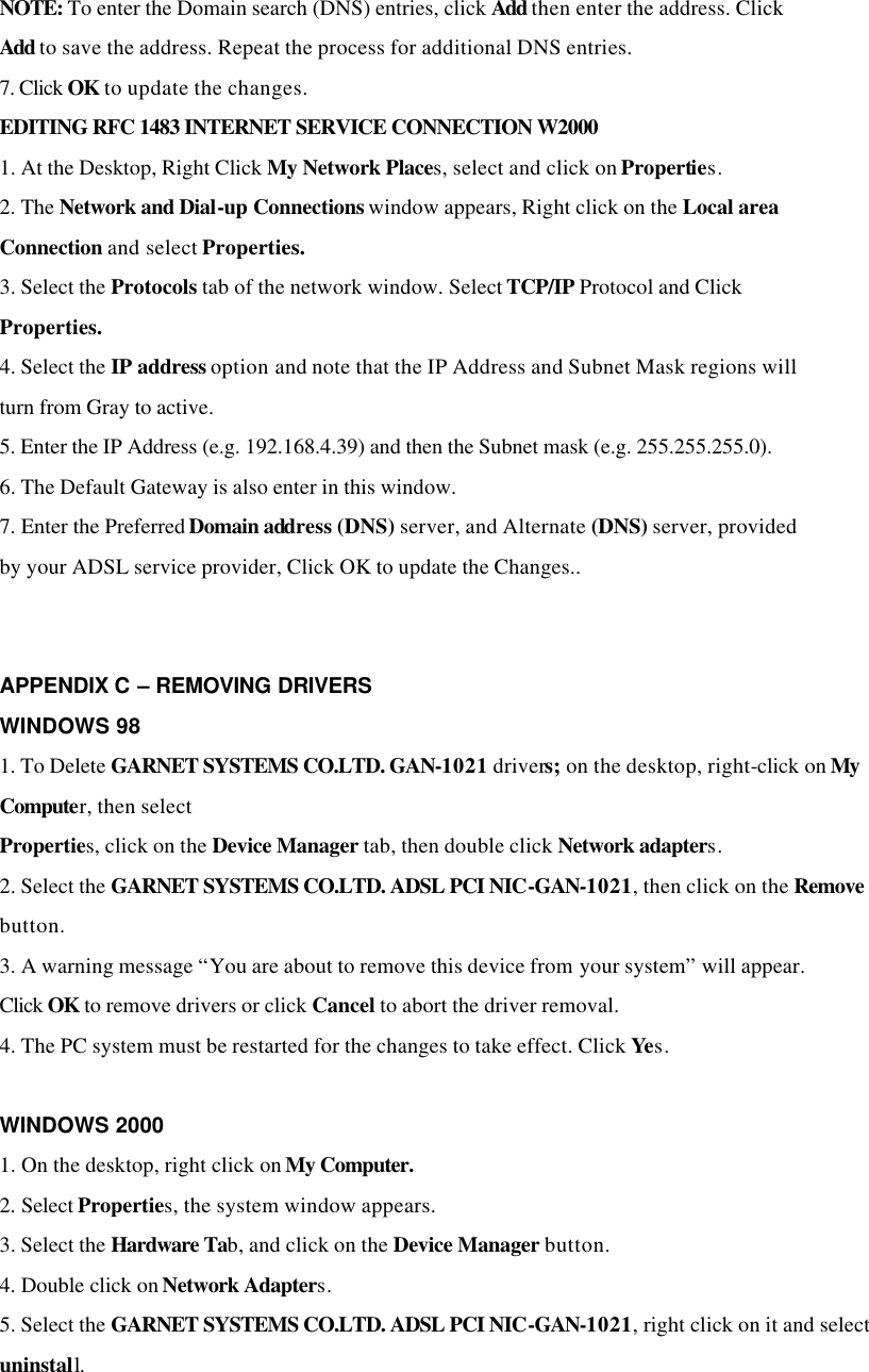 NOTE: To enter the Domain search (DNS) entries, click Add then enter the address. Click Add to save the address. Repeat the process for additional DNS entries. 7. Click OK to update the changes. EDITING RFC 1483 INTERNET SERVICE CONNECTION W2000 1. At the Desktop, Right Click My Network Places, select and click on Properties. 2. The Network and Dial-up Connections window appears, Right click on the Local area Connection and select Properties. 3. Select the Protocols tab of the network window. Select TCP/IP Protocol and Click Properties. 4. Select the IP address option and note that the IP Address and Subnet Mask regions will turn from Gray to active. 5. Enter the IP Address (e.g. 192.168.4.39) and then the Subnet mask (e.g. 255.255.255.0). 6. The Default Gateway is also enter in this window. 7. Enter the Preferred Domain address (DNS) server, and Alternate (DNS) server, provided by your ADSL service provider, Click OK to update the Changes..     APPENDIX C – REMOVING DRIVERS WINDOWS 98 1. To Delete GARNET SYSTEMS CO.LTD. GAN-1021 drivers; on the desktop, right-click on My Computer, then select Properties, click on the Device Manager tab, then double click Network adapters. 2. Select the GARNET SYSTEMS CO.LTD. ADSL PCI NIC-GAN-1021, then click on the Remove button. 3. A warning message “You are about to remove this device from your system” will appear. Click OK to remove drivers or click Cancel to abort the driver removal. 4. The PC system must be restarted for the changes to take effect. Click Yes.  WINDOWS 2000 1. On the desktop, right click on My Computer. 2. Select Properties, the system window appears. 3. Select the Hardware Tab, and click on the Device Manager button. 4. Double click on Network Adapters. 5. Select the GARNET SYSTEMS CO.LTD. ADSL PCI NIC-GAN-1021, right click on it and select uninstall.  