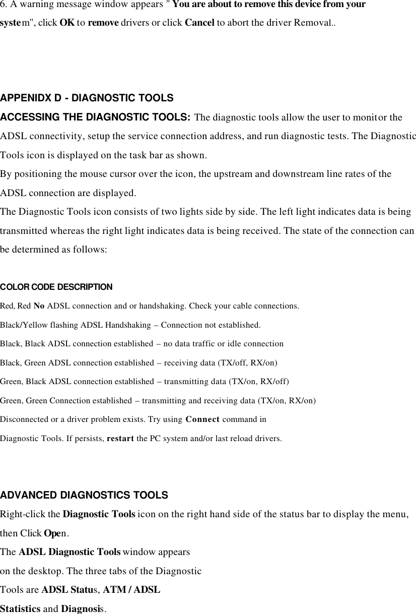 6. A warning message window appears &quot; You are about to remove this device from your system&quot;, click OK to remove drivers or click Cancel to abort the driver Removal..      APPENIDX D - DIAGNOSTIC TOOLS ACCESSING THE DIAGNOSTIC TOOLS: The diagnostic tools allow the user to monitor the ADSL connectivity, setup the service connection address, and run diagnostic tests. The Diagnostic Tools icon is displayed on the task bar as shown. By positioning the mouse cursor over the icon, the upstream and downstream line rates of the ADSL connection are displayed. The Diagnostic Tools icon consists of two lights side by side. The left light indicates data is being transmitted whereas the right light indicates data is being received. The state of the connection can be determined as follows:  COLOR CODE DESCRIPTION Red, Red No ADSL connection and or handshaking. Check your cable connections. Black/Yellow flashing ADSL Handshaking – Connection not established. Black, Black ADSL connection established – no data traffic or idle connection Black, Green ADSL connection established – receiving data (TX/off, RX/on) Green, Black ADSL connection established – transmitting data (TX/on, RX/off) Green, Green Connection established – transmitting and receiving data (TX/on, RX/on) Disconnected or a driver problem exists. Try using Connect command in Diagnostic Tools. If persists, restart the PC system and/or last reload drivers.   ADVANCED DIAGNOSTICS TOOLS Right-click the Diagnostic Tools icon on the right hand side of the status bar to display the menu, then Click Open. The ADSL Diagnostic Tools window appears on the desktop. The three tabs of the Diagnostic Tools are ADSL Status, ATM / ADSL Statistics and Diagnosis.    