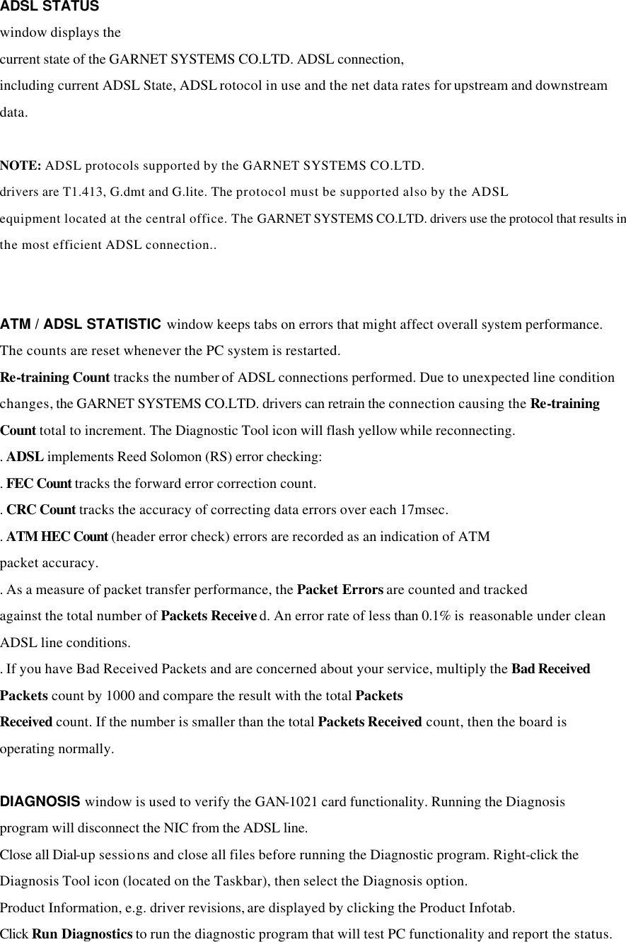 ADSL STATUS window displays the current state of the GARNET SYSTEMS CO.LTD. ADSL connection, including current ADSL State, ADSL rotocol in use and the net data rates for upstream and downstream data.  NOTE: ADSL protocols supported by the GARNET SYSTEMS CO.LTD. drivers are T1.413, G.dmt and G.lite. The protocol must be supported also by the ADSL equipment located at the central office. The GARNET SYSTEMS CO.LTD. drivers use the protocol that results in the most efficient ADSL connection..   ATM / ADSL STATISTIC window keeps tabs on errors that might affect overall system performance. The counts are reset whenever the PC system is restarted. Re-training Count tracks the number of ADSL connections performed. Due to unexpected line condition changes, the GARNET SYSTEMS CO.LTD. drivers can retrain the connection causing the Re-training Count total to increment. The Diagnostic Tool icon will flash yellow while reconnecting. . ADSL implements Reed Solomon (RS) error checking: . FEC Count tracks the forward error correction count. . CRC Count tracks the accuracy of correcting data errors over each 17msec. . ATM HEC Count (header error check) errors are recorded as an indication of ATM packet accuracy. . As a measure of packet transfer performance, the Packet Errors are counted and tracked against the total number of Packets Received. An error rate of less than 0.1% is  reasonable under clean ADSL line conditions. . If you have Bad Received Packets and are concerned about your service, multiply the Bad Received Packets count by 1000 and compare the result with the total Packets Received count. If the number is smaller than the total Packets Received count, then the board is operating normally.  DIAGNOSIS window is used to verify the GAN-1021 card functionality. Running the Diagnosis program will disconnect the NIC from the ADSL line.   Close all Dial-up sessions and close all files before running the Diagnostic program. Right-click the Diagnosis Tool icon (located on the Taskbar), then select the Diagnosis option. Product Information, e.g. driver revisions, are displayed by clicking the Product Infotab. Click Run Diagnostics to run the diagnostic program that will test PC functionality and report the status. 