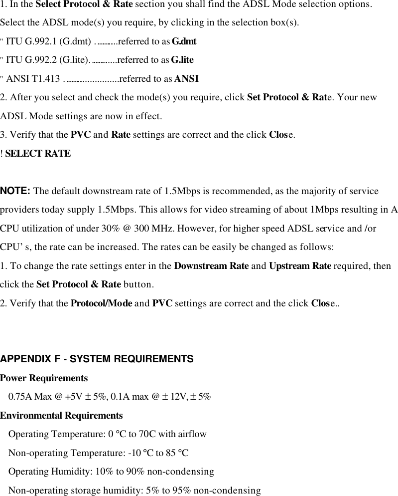 1. In the Select Protocol &amp; Rate section you shall find the ADSL Mode selection options. Select the ADSL mode(s) you require, by clicking in the selection box(s). &quot; ITU G.992.1 (G.dmt) ………....referred to as G.dmt &quot; ITU G.992.2 (G.lite)………......referred to as G.lite &quot; ANSI T1.413 ……….................referred to as ANSI 2. After you select and check the mode(s) you require, click Set Protocol &amp; Rate. Your new ADSL Mode settings are now in effect. 3. Verify that the PVC and Rate settings are correct and the click Close. ! SELECT RATE  NOTE: The default downstream rate of 1.5Mbps is recommended, as the majority of service providers today supply 1.5Mbps. This allows for video streaming of about 1Mbps resulting in A CPU utilization of under 30% @ 300 MHz. However, for higher speed ADSL service and /or CPU’s, the rate can be increased. The rates can be easily be changed as follows: 1. To change the rate settings enter in the Downstream Rate and Upstream Rate required, then click the Set Protocol &amp; Rate button. 2. Verify that the Protocol/Mode and PVC settings are correct and the click Close..   APPENDIX F - SYSTEM REQUIREMENTS   Power Requirements  0.75A Max @ +5V ± 5%, 0.1A max @ ± 12V, ± 5% Environmental Requirements  Operating Temperature: 0 °C to 70C with airflow  Non-operating Temperature: -10 °C to 85 °C  Operating Humidity: 10% to 90% non-condensing  Non-operating storage humidity: 5% to 95% non-condensing 