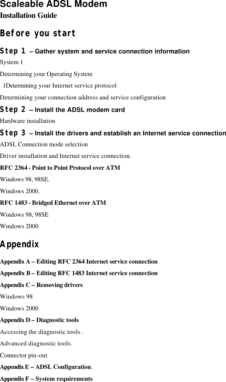 Scaleable ADSL Modem Installation Guide Before you start   Step 1 – Gather system and service connection information System 1 Determining your Operating System    1Determining your Internet service protocol Determining your connection address and service configuration   Step 2 – Install the ADSL modem card Hardware installation   Step 3 – Install the drivers and establish an Internet service connection ADSL Connection mode selection   Driver installation and Internet service connection.   RFC 2364 - Point to Point Protocol over ATM Windows 98, 98SE.   Windows 2000.   RFC 1483 - Bridged Ethernet over ATM Windows 98, 98SE Windows 2000   Appendix Appendix A – Editing RFC 2364 Internet service connection   Appendix B – Editing RFC 1483 Internet service connection   Appendix C – Removing drivers Windows 98 Windows 2000 Appendix D – Diagnostic tools Accessing the diagnostic tools .   Advanced diagnostic tools. Connector pin-out   Appendix E – ADSL Configuration.   Appendix F – System requirements   