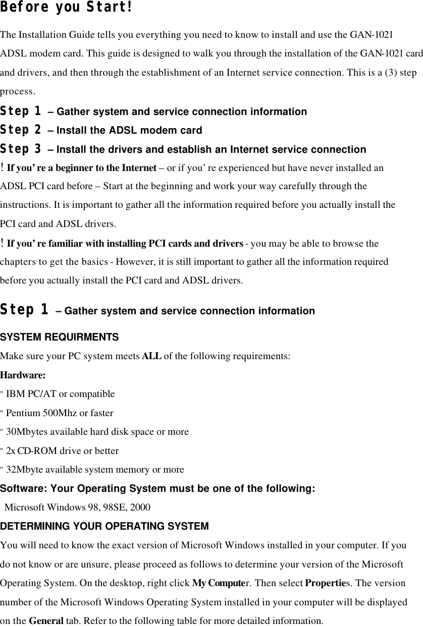 Before you Start! The Installation Guide tells you everything you need to know to install and use the GAN-1021 ADSL modem card. This guide is designed to walk you through the installation of the GAN-1021 card and drivers, and then through the establishment of an Internet service connection. This is a (3) step process. Step 1 – Gather system and service connection information Step 2 – Install the ADSL modem card Step 3 – Install the drivers and establish an Internet service connection ! If you’re a beginner to the Internet – or if you’re experienced but have never installed an ADSL PCI card before – Start at the beginning and work your way carefully through the instructions. It is important to gather all the information required before you actually install the PCI card and ADSL drivers. ! If you’re familiar with installing PCI cards and drivers - you may be able to browse the chapters to get the basics - However, it is still important to gather all the information required before you actually install the PCI card and ADSL drivers. Step 1 – Gather system and service connection information SYSTEM REQUIRMENTS Make sure your PC system meets ALL of the following requirements: Hardware: &quot; IBM PC/AT or compatible &quot; Pentium 500Mhz or faster &quot; 30Mbytes available hard disk space or more &quot; 2x CD-ROM drive or better &quot; 32Mbyte available system memory or more Software: Your Operating System must be one of the following:  Microsoft Windows 98, 98SE, 2000 DETERMINING YOUR OPERATING SYSTEM You will need to know the exact version of Microsoft Windows installed in your computer. If you do not know or are unsure, please proceed as follows to determine your version of the Microsoft Operating System. On the desktop, right click My Computer. Then select Properties. The version number of the Microsoft Windows Operating System installed in your computer will be displayed on the General tab. Refer to the following table for more detailed information.   