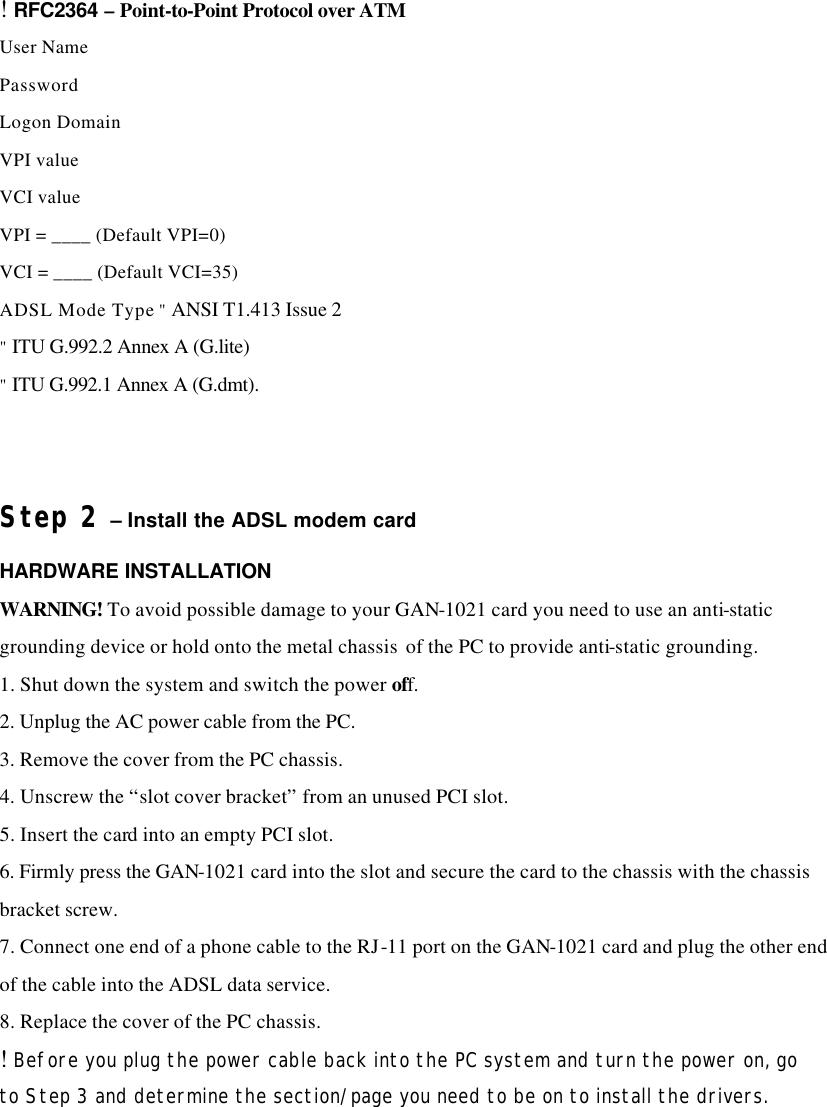 ! RFC2364 – Point-to-Point Protocol over ATM User Name Password Logon Domain VPI value VCI value VPI = ____ (Default VPI=0) VCI = ____ (Default VCI=35) ADSL Mode Type &quot; ANSI T1.413 Issue 2 &quot; ITU G.992.2 Annex A (G.lite) &quot; ITU G.992.1 Annex A (G.dmt).  Step 2 – Install the ADSL modem card HARDWARE INSTALLATION WARNING! To avoid possible damage to your GAN-1021 card you need to use an anti-static grounding device or hold onto the metal chassis  of the PC to provide anti-static grounding. 1. Shut down the system and switch the power off. 2. Unplug the AC power cable from the PC. 3. Remove the cover from the PC chassis. 4. Unscrew the “slot cover bracket” from an unused PCI slot. 5. Insert the card into an empty PCI slot. 6. Firmly press the GAN-1021 card into the slot and secure the card to the chassis with the chassis  bracket screw. 7. Connect one end of a phone cable to the RJ-11 port on the GAN-1021 card and plug the other end of the cable into the ADSL data service. 8. Replace the cover of the PC chassis. ! Before you plug the power cable back into the PC system and turn the power on, go to Step 3 and determine the section/page you need to be on to install the drivers.    