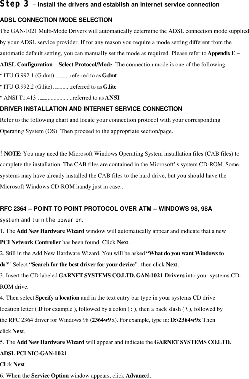 Step 3 – Install the drivers and establish an Internet service connection ADSL CONNECTION MODE SELECTION The GAN-1021 Multi-Mode Drivers will automatically determine the ADSL connection mode supplied by your ADSL service provider. If for any reason you require a mode setting different from the automatic default setting, you can manually set the mode as required. Please refer to Appendix E – ADSL Configuration – Select Protocol/Mode. The connection mode is one of the following: &quot; ITU G.992.1 (G.dmt) ………....referred to as G.dmt &quot; ITU G.992.2 (G.lite)……….......referred to as G.lite &quot; ANSI T1.413 ………..................referred to as ANSI DRIVER INSTALLATION AND INTERNET SERVICE CONNECTION Refer to the following chart and locate your connection protocol with your corresponding Operating System (OS). Then proceed to the appropriate section/page.  ! NOTE: You may need the Microsoft Windows Operating System installation files (CAB files) to complete the installation. The CAB files are contained in the Microsoft’s system CD-ROM. Some systems may have already installed the CAB files to the hard drive, but you should have the Microsoft Windows CD-ROM handy just in case..  RFC 2364 – POINT TO POINT PROTOCOL OVER ATM – WINDOWS 98, 98A system and turn the power on. 1. The Add New Hardware Wizard window will automatically appear and indicate that a new PCI Network Controller has been found. Click Next. 2. Still in the Add New Hardware Wizard. You will be asked “What do you want Windows to do?” Select “Search for the best driver for your device”, then click Next. 3. Insert the CD labeled GARNET SYSTEMS CO.LTD. GAN-1021 Drivers into your systems CD-ROM drive. 4. Then select Specify a location and in the text entry bar type in your systems CD drive location letter ( D for example ), followed by a colon ( : ), then a back slash ( \ ), followed by the RFC 2364 driver for Windows 98 (2364w9x). For example, type in: D:\2364w9x Then click Next. 5. The Add New Hardware Wizard will appear and indicate the GARNET SYSTEMS CO.LTD. ADSL PCI NIC-GAN-1021. Click Next. 6. When the Service Option window appears, click Advanced.  