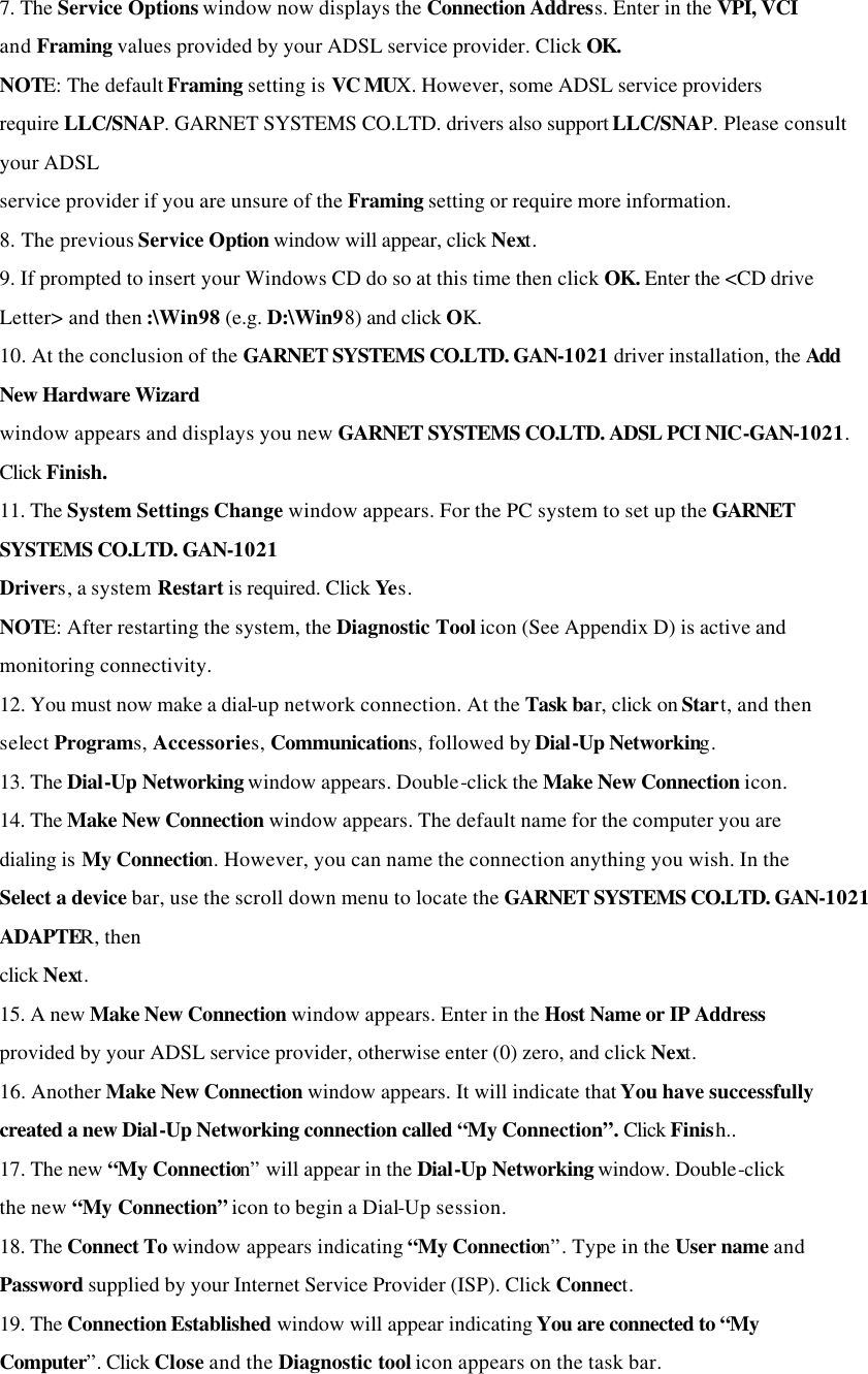 7. The Service Options window now displays the Connection Address. Enter in the VPI, VCI and Framing values provided by your ADSL service provider. Click OK. NOTE: The default Framing setting is VC MUX. However, some ADSL service providers require LLC/SNAP. GARNET SYSTEMS CO.LTD. drivers also support LLC/SNAP. Please consult your ADSL service provider if you are unsure of the Framing setting or require more information. 8. The previous Service Option window will appear, click Next. 9. If prompted to insert your Windows CD do so at this time then click OK. Enter the &lt;CD drive Letter&gt; and then :\Win98 (e.g. D:\Win98) and click OK. 10. At the conclusion of the GARNET SYSTEMS CO.LTD. GAN-1021 driver installation, the Add New Hardware Wizard window appears and displays you new GARNET SYSTEMS CO.LTD. ADSL PCI NIC-GAN-1021. Click Finish. 11. The System Settings Change window appears. For the PC system to set up the GARNET SYSTEMS CO.LTD. GAN-1021 Drivers, a system Restart is required. Click Yes. NOTE: After restarting the system, the Diagnostic Tool icon (See Appendix D) is active and monitoring connectivity. 12. You must now make a dial-up network connection. At the Task bar, click on Start, and then select Programs, Accessories, Communications, followed by Dial-Up Networking. 13. The Dial-Up Networking window appears. Double-click the Make New Connection icon. 14. The Make New Connection window appears. The default name for the computer you are dialing is My Connection. However, you can name the connection anything you wish. In the Select a device bar, use the scroll down menu to locate the GARNET SYSTEMS CO.LTD. GAN-1021 ADAPTER, then click Next. 15. A new Make New Connection window appears. Enter in the Host Name or IP Address provided by your ADSL service provider, otherwise enter (0) zero, and click Next. 16. Another Make New Connection window appears. It will indicate that You have successfully created a new Dial-Up Networking connection called “My Connection”. Click Finish.. 17. The new “My Connection” will appear in the Dial-Up Networking window. Double-click the new “My Connection” icon to begin a Dial-Up session. 18. The Connect To window appears indicating “My Connection”. Type in the User name and Password supplied by your Internet Service Provider (ISP). Click Connect. 19. The Connection Established window will appear indicating You are connected to “My Computer”. Click Close and the Diagnostic tool icon appears on the task bar. 