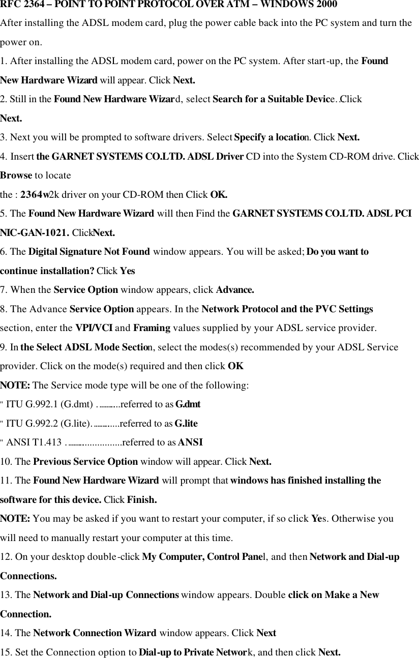 RFC 2364 – POINT TO POINT PROTOCOL OVER ATM – WINDOWS 2000 After installing the ADSL modem card, plug the power cable back into the PC system and turn the power on. 1. After installing the ADSL modem card, power on the PC system. After start-up, the Found New Hardware Wizard will appear. Click Next. 2. Still in the Found New Hardware Wizard, select Search for a Suitable Device…Click Next. 3. Next you will be prompted to software drivers. Select Specify a location. Click Next. 4. Insert the GARNET SYSTEMS CO.LTD. ADSL Driver CD into the System CD-ROM drive. Click Browse to locate the : 2364w2k driver on your CD-ROM then Click OK. 5. The Found New Hardware Wizard will then Find the GARNET SYSTEMS CO.LTD. ADSL PCI NIC-GAN-1021. ClickNext. 6. The Digital Signature Not Found window appears. You will be asked; Do you want to continue installation? Click Yes 7. When the Service Option window appears, click Advance. 8. The Advance Service Option appears. In the Network Protocol and the PVC Settings section, enter the VPI/VCI and Framing values supplied by your ADSL service provider. 9. In the Select ADSL Mode Section, select the modes(s) recommended by your ADSL Service provider. Click on the mode(s) required and then click OK NOTE: The Service mode type will be one of the following: &quot; ITU G.992.1 (G.dmt) ………....referred to as G.dmt &quot; ITU G.992.2 (G.lite)………......referred to as G.lite &quot; ANSI T1.413 ……….................referred to as ANSI 10. The Previous Service Option window will appear. Click Next. 11. The Found New Hardware Wizard will prompt that windows has finished installing the software for this device. Click Finish. NOTE: You may be asked if you want to restart your computer, if so click Yes. Otherwise you will need to manually restart your computer at this time. 12. On your desktop double-click My Computer, Control Panel, and then Network and Dial-up Connections. 13. The Network and Dial-up Connections window appears. Double click on Make a New Connection. 14. The Network Connection Wizard window appears. Click Next 15. Set the Connection option to Dial-up to Private Network, and then click Next.  