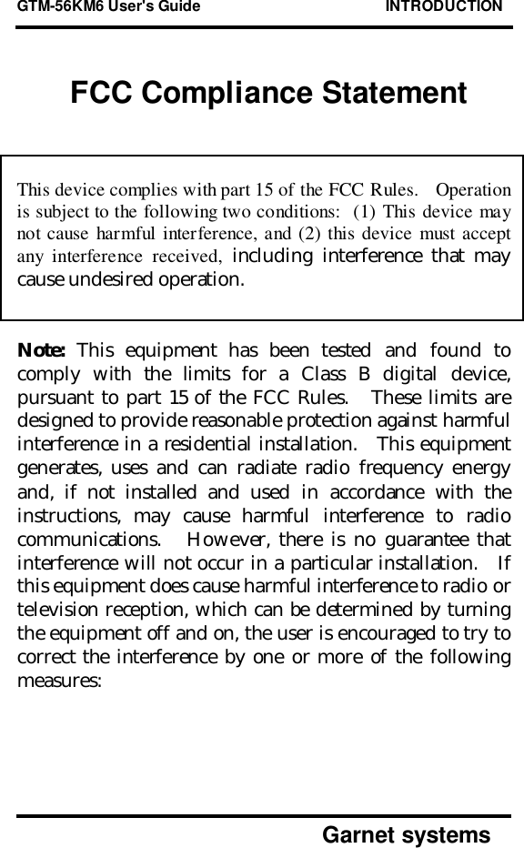 GTM-56KM6 User&apos;s Guide                                            INTRODUCTION      Garnet systemsFCC Compliance StatementThis device complies with part 15 of the FCC Rules.   Operationis subject to the following two conditions:  (1) This device maynot cause harmful interference, and (2) this device must acceptany interference received, including interference that maycause undesired operation.Note: This equipment has been tested and found tocomply with the limits for a Class B digital device,pursuant to part 15 of the FCC Rules.   These limits aredesigned to provide reasonable protection against harmfulinterference in a residential installation.   This equipmentgenerates, uses and can radiate radio frequency energyand, if not installed and used in accordance with theinstructions, may cause harmful interference to radiocommunications.   However, there is no guarantee thatinterference will not occur in a particular installation.   Ifthis equipment does cause harmful interference to radio ortelevision reception, which can be determined by turningthe equipment off and on, the user is encouraged to try tocorrect the interference by one or more of the followingmeasures: