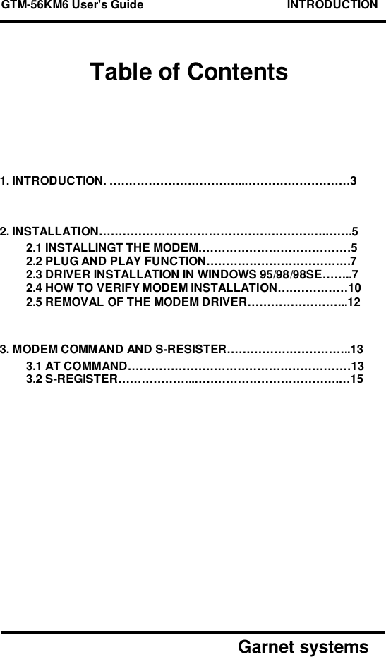 GTM-56KM6 User&apos;s Guide                                            INTRODUCTION      Garnet systemsTable of Contents1. INTRODUCTION. ……………………………..………………………32. INSTALLATION………………………………………………….…….52.1 INSTALLINGT THE MODEM…………………………………52.2 PLUG AND PLAY FUNCTION……………………………….72.3 DRIVER INSTALLATION IN WINDOWS 95/98/98SE……..72.4 HOW TO VERIFY MODEM INSTALLATION………………102.5 REMOVAL OF THE MODEM DRIVER……………………..123. MODEM COMMAND AND S-RESISTER…………………………..133.1 AT COMMAND…………………………………………………133.2 S-REGISTER………………..……………………………….…15