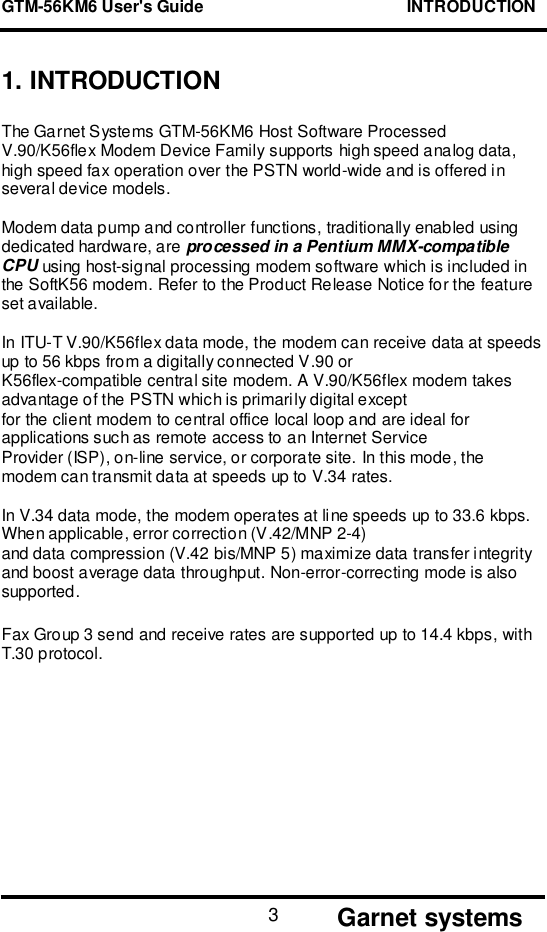 GTM-56KM6 User&apos;s Guide                                            INTRODUCTION      Garnet systems31. INTRODUCTIONThe Garnet Systems GTM-56KM6 Host Software ProcessedV.90/K56flex Modem Device Family supports high speed analog data,high speed fax operation over the PSTN world-wide and is offered inseveral device models.Modem data pump and controller functions, traditionally enabled usingdedicated hardware, are processed in a Pentium MMX-compatibleCPU using host-signal processing modem software which is included inthe SoftK56 modem. Refer to the Product Release Notice for the featureset available.In ITU-T V.90/K56flex data mode, the modem can receive data at speedsup to 56 kbps from a digitally connected V.90 orK56flex-compatible central site modem. A V.90/K56flex modem takesadvantage of the PSTN which is primarily digital exceptfor the client modem to central office local loop and are ideal forapplications such as remote access to an Internet ServiceProvider (ISP), on-line service, or corporate site. In this mode, themodem can transmit data at speeds up to V.34 rates.In V.34 data mode, the modem operates at line speeds up to 33.6 kbps.When applicable, error correction (V.42/MNP 2-4)and data compression (V.42 bis/MNP 5) maximize data transfer integrityand boost average data throughput. Non-error-correcting mode is alsosupported.Fax Group 3 send and receive rates are supported up to 14.4 kbps, withT.30 protocol.