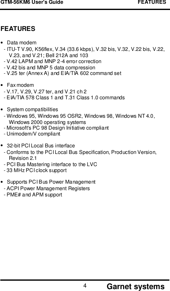 GTM-56KM6 User&apos;s Guide                                                    FEATURES       Garnet systems4FEATURES•Data modem- ITU-T V.90, K56flex, V.34 (33.6 kbps), V.32 bis, V.32, V.22 bis, V.22,V.23, and V.21; Bell 212A and 103- V.42 LAPM and MNP 2-4 error correction- V.42 bis and MNP 5 data compression- V.25 ter (Annex A) and EIA/TIA 602 command set•Fax modem- V.17, V.29, V.27 ter, and V.21 ch 2- EIA/TIA 578 Class 1 and T.31 Class 1.0 commands•System compatibilities- Windows 95, Windows 95 OSR2, Windows 98, Windows NT 4.0,Windows 2000 operating systems- Microsoft&apos;s PC 98 Design Initiative compliant- Unimodem/V compliant•32-bit PCI Local Bus interface- Conforms to the PCI Local Bus Specification, Production Version,Revision 2.1- PCI Bus Mastering interface to the LVC- 33 MHz PCI clock support•Supports PCI Bus Power Management- ACPI Power Management Registers- PME# and APM support