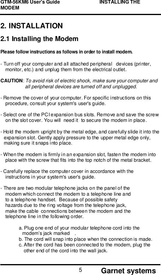 GTM-56KM6 User&apos;s Guide                             INSTALLING THEMODEM       Garnet systems52. INSTALLATION2.1 Installing the ModemPlease follow instructions as follows in order to install modem.- Turn off your computer and all attached peripheral   devices (printer,monitor, etc.) and unplug them from the electrical outlet.CAUTION: To avoid risk of electric shock, make sure your computer andall peripheral devices are turned off and unplugged.- Remove the cover of your computer. For specific instructions on thisprocedure, consult your system&apos;s user&apos;s guide.- Select one of the PCI expansion bus slots. Remove and save the screwon the slot cover. You will  need it  to secure the modem in place.- Hold the modem upright by the metal edge, and carefully slide it into theexpansion slot. Gently apply pressure to the upper metal edge only,making sure it snaps into place.- When the modem is firmly in an expansion slot, fasten the modem intoplace with the screw that fits into the top notch of the metal bracket.- Carefully replace the computer cover in accordance with theinstructions in your system&apos;s user&apos;s guide.- There are two modular telephone jacks on the panel of themodem which connect the modem to a telephone line andto a telephone handset.  Because of possible safetyhazards due to the ring voltage from the telephone jack,make the cable  connections between the modem and thetelephone line in the following order.a. Plug one end of your modular telephone cord into themodem’s jack marked .b. The cord will snap into place when the connection is made.c. After the cord has been connected to the modem, plug theother end of the cord into the wall jack.