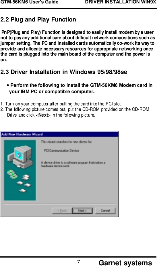 GTM-56KM6 User&apos;s Guide                    DRIVER INSTALLATION WIN9X       Garnet systems72.2 Plug and Play Function PnP(Plug and Play) Function is designed to easily install modem by a usernot to pay any additional care about difficult network compositions such asjumper setting. The PC and installed cards automatically co-work its way toprovide and allocate necessary resources for appropriate networking oncethe card is plugged into the main board of the computer and the power ison.2.3 Driver Installation in Windows 95/98/98se•••• Perform the following to install the GTM-56KM6 Modem card inyour IBM PC or compatible computer.1. Turn on y our computer after putting the c ard int o t he PCI s lot.2. The following picture comes out, put the CD-ROM provided on the CD-ROMDrive and click &lt;Next&gt; in the following picture. 