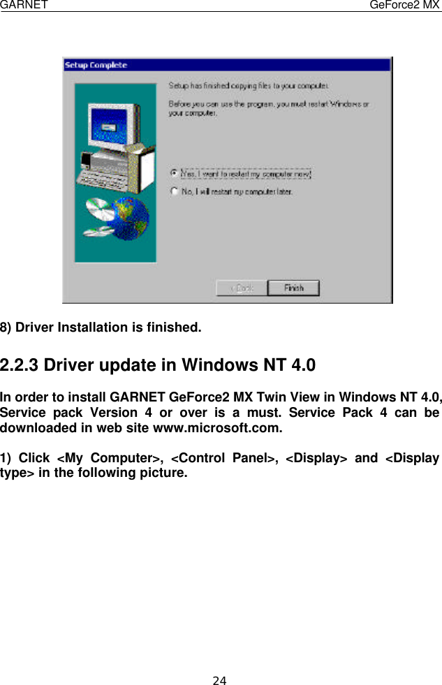  GARNET                                    GeForce2 MX    24   8) Driver Installation is finished.  2.2.3 Driver update in Windows NT 4.0  In order to install GARNET GeForce2 MX Twin View in Windows NT 4.0, Service pack Version 4 or over is a must. Service Pack 4 can be downloaded in web site www.microsoft.com.  1) Click &lt;My Computer&gt;, &lt;Control Panel&gt;, &lt;Display&gt; and &lt;Display type&gt; in the following picture.           