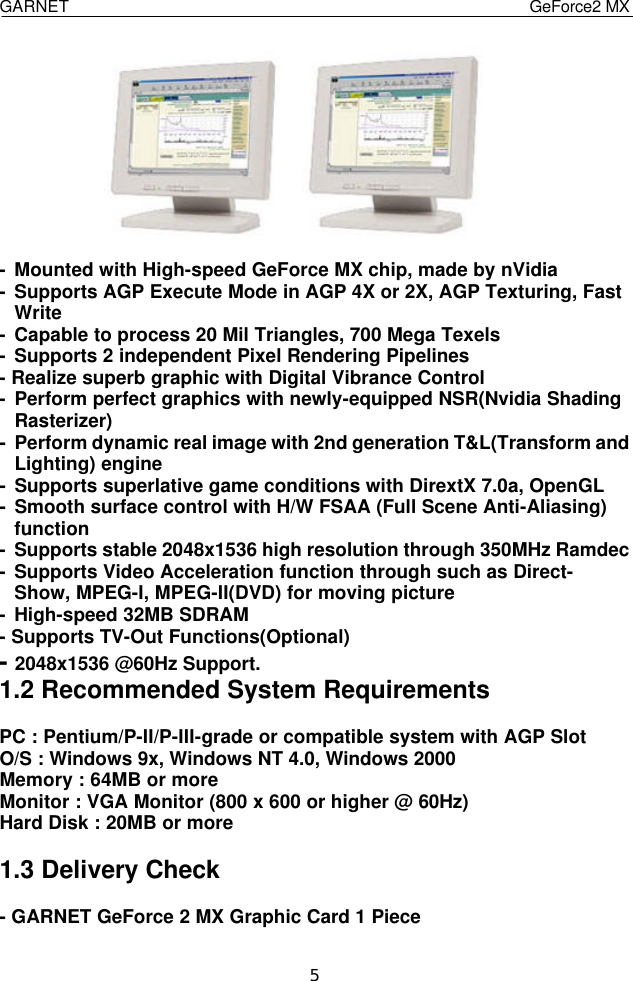  GARNET                                    GeForce2 MX    5      - Mounted with High-speed GeForce MX chip, made by nVidia - Supports AGP Execute Mode in AGP 4X or 2X, AGP Texturing, Fast   Write - Capable to process 20 Mil Triangles, 700 Mega Texels - Supports 2 independent Pixel Rendering Pipelines - Realize superb graphic with Digital Vibrance Control - Perform perfect graphics with newly-equipped NSR(Nvidia Shading  Rasterizer) - Perform dynamic real image with 2nd generation T&amp;L(Transform and  Lighting) engine - Supports superlative game conditions with DirextX 7.0a, OpenGL - Smooth surface control with H/W FSAA (Full Scene Anti-Aliasing)  function - Supports stable 2048x1536 high resolution through 350MHz Ramdec - Supports Video Acceleration function through such as Direct-  Show, MPEG-I, MPEG-II(DVD) for moving picture - High-speed 32MB SDRAM - Supports TV-Out Functions(Optional) - 2048x1536 @60Hz Support. 1.2 Recommended System Requirements  PC : Pentium/P-II/P-III-grade or compatible system with AGP Slot O/S : Windows 9x, Windows NT 4.0, Windows 2000 Memory : 64MB or more Monitor : VGA Monitor (800 x 600 or higher @ 60Hz) Hard Disk : 20MB or more  1.3 Delivery Check  - GARNET GeForce 2 MX Graphic Card 1 Piece 