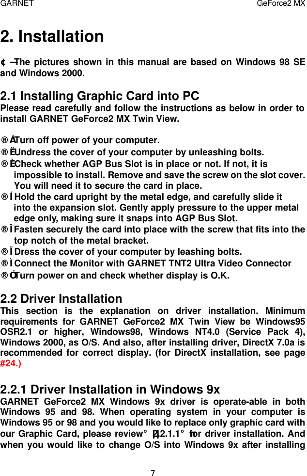  GARNET                                    GeForce2 MX    7 2. Installation  ¢Ñ The pictures shown in this manual are based on Windows 98 SE and Windows 2000.  2.1 Installing Graphic Card into PC Please read carefully and follow the instructions as below in order to install GARNET GeForce2 MX Twin View.  ¨ç Turn off power of your computer. ¨è Undress the cover of your computer by unleashing bolts. ¨é Check whether AGP Bus Slot is in place or not. If not, it is impossible to install. Remove and save the screw on the slot cover. You will need it to secure the card in place. ¨ê Hold the card upright by the metal edge, and carefully slide it into the expansion slot. Gently apply pressure to the upper metal edge only, making sure it snaps into AGP Bus Slot. ¨ë Fasten securely the card into place with the screw that fits into the    top notch of the metal bracket. ¨ì Dress the cover of your computer by leashing bolts. ¨í Connect the Monitor with GARNET TNT2 Ultra Video Connector ¨î Turn power on and check whether display is O.K.  2.2 Driver Installation This section is the explanation on driver installation. Minimum requirements for GARNET GeForce2 MX Twin View be Windows95 OSR2.1 or higher, Windows98, Windows NT4.0 (Service Pack 4), Windows 2000, as O/S. And also, after installing driver, DirectX 7.0a is recommended for correct display. (for DirectX installation, see page #24.)  2.2.1 Driver Installation in Windows 9x GARNET GeForce2 MX Windows 9x driver is operate-able in both Windows 95 and 98. When operating system in your computer is Windows 95 or 98 and you would like to replace only graphic card with our Graphic Card, please review¡¸2.2.1.1¡¹for driver installation. And when you would like to change O/S into Windows 9x after installing 