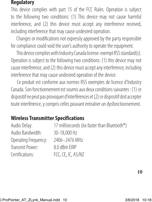 10RegulatoryThis device complies with part 15 of the FCC Rules. Operation is subject to the following two conditions: (1) This device may not cause harmful interference, and (2) this device must accept any interference received, including interference that may cause undesired operation.   Changes or modifications not expressly approved by the party responsible for compliance could void the user’s authority to operate the equipment.  This device complies with Industry Canada license-exempt RSS standard(s). Operation is subject to the following two conditions: (1) this device may not cause interference, and (2) this device must accept any interference, including interference that may cause undesired operation of the device.   Ce produit est conforme aux normes RSS exemptes de licence d’Industry Canada. Son fonctionnement est soumis aux deux conditions suivantes: (1) ce dispositif ne peut pas provoquer d’interférences et (2) ce dispositif doit accepter toute interférence, y compris celles pouvant entraîner un dysfonctionnement. Wireless Transmitter SpecificationsAudio Delay:  17 milliseconds (6x faster than Bluetooth®)Audio Bandwidth:  30-18,000 HzOperating Frequency:  2406–2476 MHzTransmit Power:  8.0 dBm EIRPCertications:   FCC, CE, IC, AS/NZ1538820.ProPointer_AT_ZLynk_Manual.indd   10 3/8/2018   10:18:04 AM