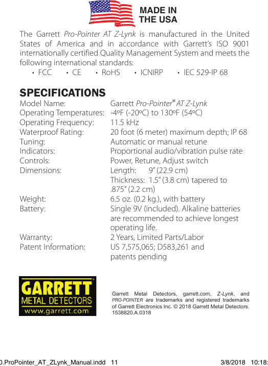 The Garrett Pro-Pointer AT Z-Lynk is manufactured in the United States of America and in accordance with Garrett’s ISO 9001 internationally certified Quality Management System and meets the following international standards:      •  FCC       •  CE       •  RoHS       •  ICNIRP       •  IEC 529-IP 68SPECIFICATIONSModel Name:  Garrett Pro-Pointer®AT Z-LynkOperating Temperatures:   -4ºF (-20ºC) to 130ºF (54ºC) Operating Frequency:   11.5 kHzWaterproof Rating:   20 foot (6 meter) maximum depth; IP 68 Tuning:   Automatic or manual retuneIndicators:   Proportional audio/vibration pulse rateControls:   Power, Retune, Adjust switchDimensions:   Length:    9” (22.9 cm)                Thickness:  1.5” (3.8 cm) tapered to      .875” (2.2 cm)Weight:   6.5 oz. (0.2 kg.), with batteryBattery:   Single 9V (included). Alkaline batteries     are recommended to achieve longest     operating  life.Warranty:  2 Years, Limited Parts/LaborPatent Information:  US 7,575,065; D583,261 and      patents  pendingGarrett Metal Detectors, garrett.com, Z-Lynk, and PRO-POINTER are trademarks and registered trademarks of Garrett Electronics Inc. © 2018 Garrett Metal Detectors.       1538820.A.0318MADE INTHE USA1538820.ProPointer_AT_ZLynk_Manual.indd   11 3/8/2018   10:18:04 AM