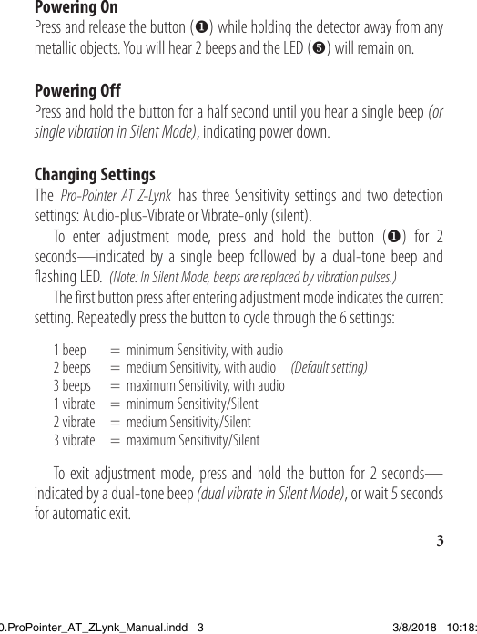 3Powering On Press and release the button () while holding the detector away from any metallic objects. You will hear 2 beeps and the LED () will remain on. Powering OffPress and hold the button for a half second until you hear a single beep (or single vibration in Silent Mode), indicating power down.Changing SettingsThe Pro-Pointer AT Z-Lynk has three Sensitivity settings and two detection settings: Audio-plus-Vibrate or Vibrate-only (silent).   To enter adjustment mode, press and hold the button () for 2 seconds—indicated by a single beep followed by a dual-tone beep and flashing LED.  (Note: In Silent Mode, beeps are replaced by vibration pulses.)  The first button press after entering adjustment mode indicates the current setting. Repeatedly press the button to cycle through the 6 settings:  1 beep     =  minimum Sensitivity, with audio  2 beeps   =  medium Sensitivity, with audio     (Default setting)  3 beeps   =  maximum Sensitivity, with audio  1 vibrate   =  minimum Sensitivity/Silent  2 vibrate   =  medium Sensitivity/Silent  3 vibrate   =  maximum Sensitivity/Silent   To exit adjustment mode, press and hold the button for 2 seconds—indicated by a dual-tone beep (dual vibrate in Silent Mode), or wait 5 seconds for automatic exit.1538820.ProPointer_AT_ZLynk_Manual.indd   3 3/8/2018   10:18:02 AM
